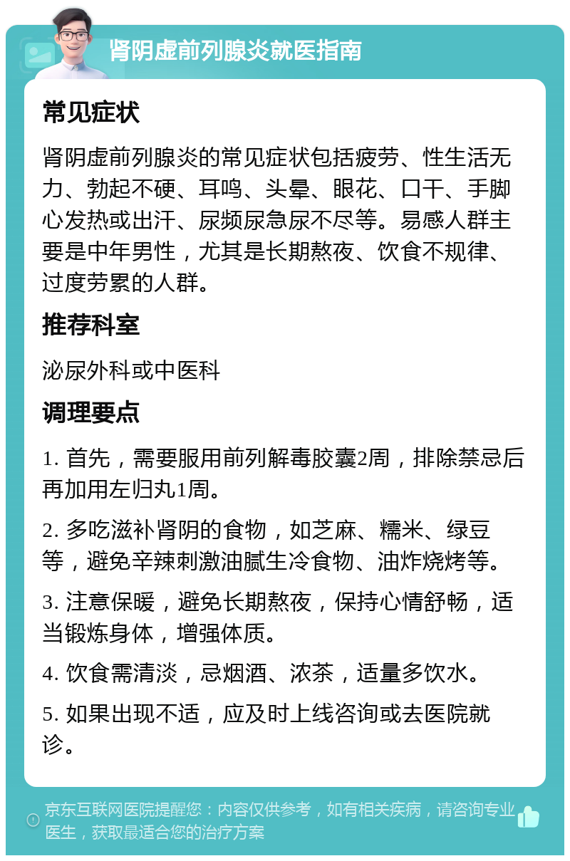 肾阴虚前列腺炎就医指南 常见症状 肾阴虚前列腺炎的常见症状包括疲劳、性生活无力、勃起不硬、耳鸣、头晕、眼花、口干、手脚心发热或出汗、尿频尿急尿不尽等。易感人群主要是中年男性，尤其是长期熬夜、饮食不规律、过度劳累的人群。 推荐科室 泌尿外科或中医科 调理要点 1. 首先，需要服用前列解毒胶囊2周，排除禁忌后再加用左归丸1周。 2. 多吃滋补肾阴的食物，如芝麻、糯米、绿豆等，避免辛辣刺激油腻生冷食物、油炸烧烤等。 3. 注意保暖，避免长期熬夜，保持心情舒畅，适当锻炼身体，增强体质。 4. 饮食需清淡，忌烟酒、浓茶，适量多饮水。 5. 如果出现不适，应及时上线咨询或去医院就诊。