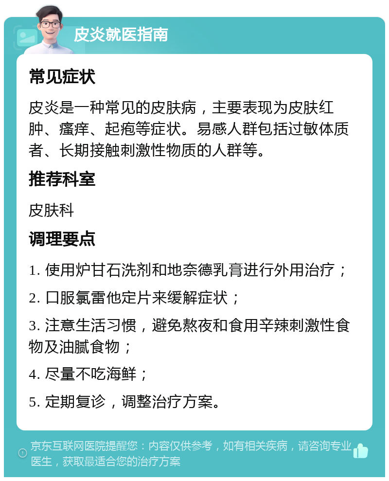 皮炎就医指南 常见症状 皮炎是一种常见的皮肤病，主要表现为皮肤红肿、瘙痒、起疱等症状。易感人群包括过敏体质者、长期接触刺激性物质的人群等。 推荐科室 皮肤科 调理要点 1. 使用炉甘石洗剂和地奈德乳膏进行外用治疗； 2. 口服氯雷他定片来缓解症状； 3. 注意生活习惯，避免熬夜和食用辛辣刺激性食物及油腻食物； 4. 尽量不吃海鲜； 5. 定期复诊，调整治疗方案。