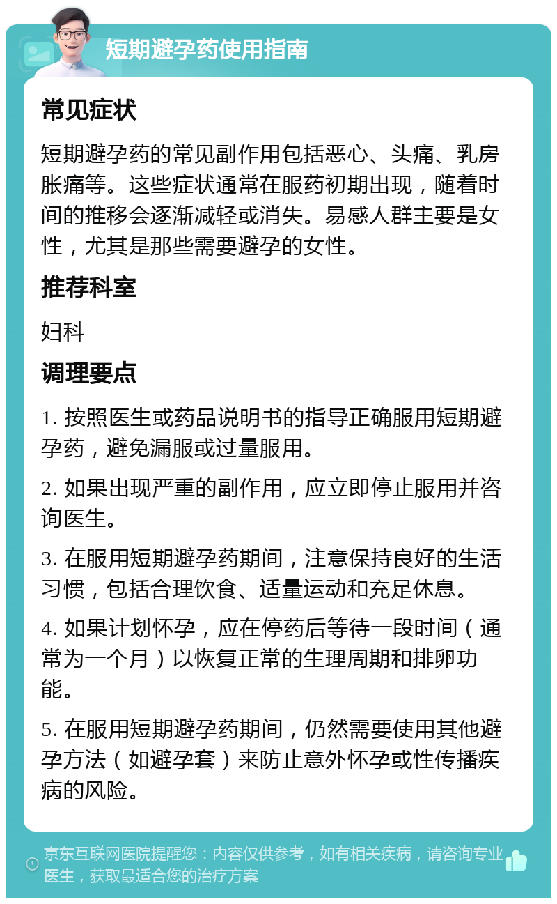 短期避孕药使用指南 常见症状 短期避孕药的常见副作用包括恶心、头痛、乳房胀痛等。这些症状通常在服药初期出现，随着时间的推移会逐渐减轻或消失。易感人群主要是女性，尤其是那些需要避孕的女性。 推荐科室 妇科 调理要点 1. 按照医生或药品说明书的指导正确服用短期避孕药，避免漏服或过量服用。 2. 如果出现严重的副作用，应立即停止服用并咨询医生。 3. 在服用短期避孕药期间，注意保持良好的生活习惯，包括合理饮食、适量运动和充足休息。 4. 如果计划怀孕，应在停药后等待一段时间（通常为一个月）以恢复正常的生理周期和排卵功能。 5. 在服用短期避孕药期间，仍然需要使用其他避孕方法（如避孕套）来防止意外怀孕或性传播疾病的风险。