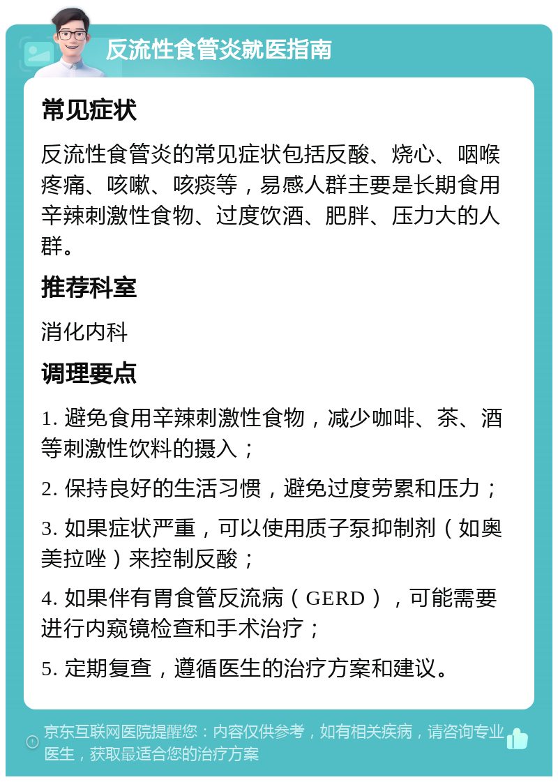 反流性食管炎就医指南 常见症状 反流性食管炎的常见症状包括反酸、烧心、咽喉疼痛、咳嗽、咳痰等，易感人群主要是长期食用辛辣刺激性食物、过度饮酒、肥胖、压力大的人群。 推荐科室 消化内科 调理要点 1. 避免食用辛辣刺激性食物，减少咖啡、茶、酒等刺激性饮料的摄入； 2. 保持良好的生活习惯，避免过度劳累和压力； 3. 如果症状严重，可以使用质子泵抑制剂（如奥美拉唑）来控制反酸； 4. 如果伴有胃食管反流病（GERD），可能需要进行内窥镜检查和手术治疗； 5. 定期复查，遵循医生的治疗方案和建议。