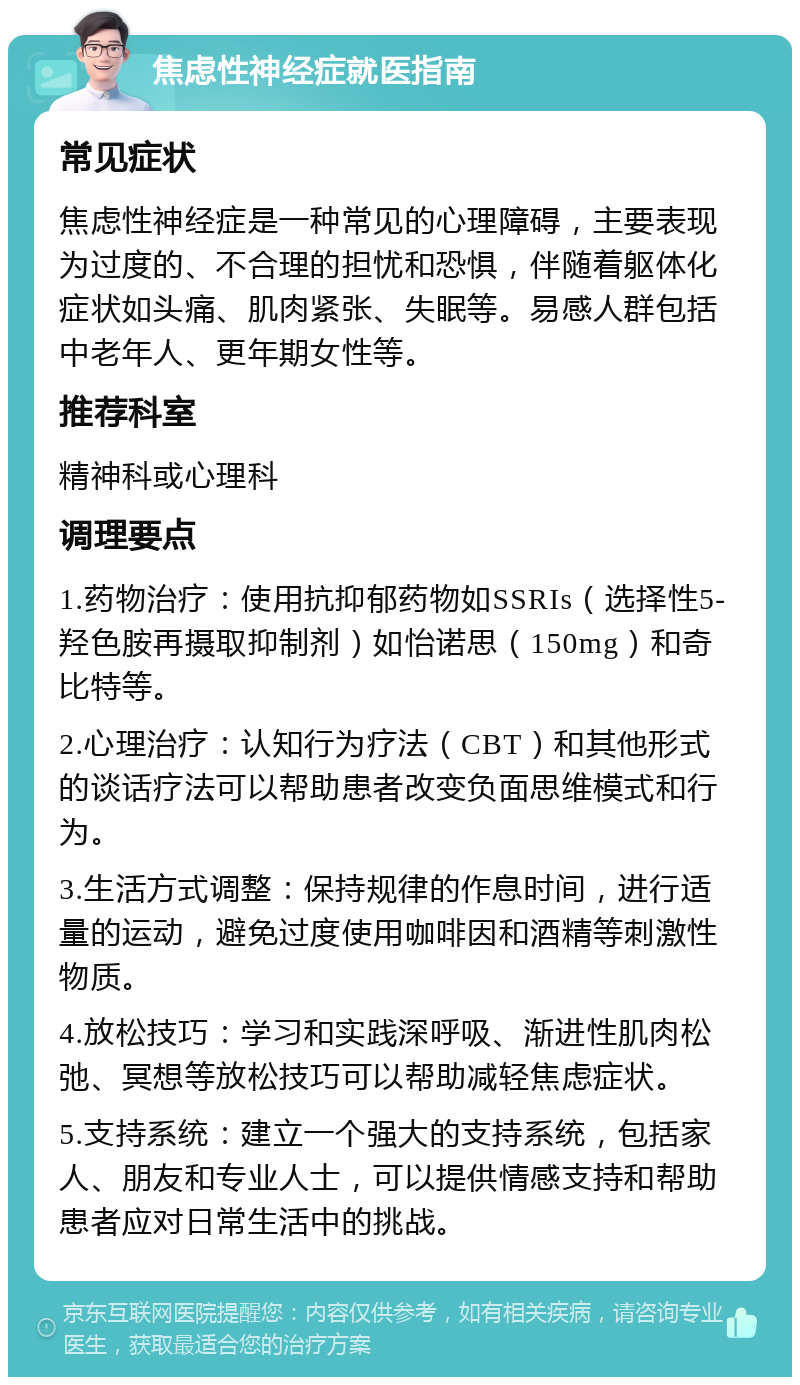 焦虑性神经症就医指南 常见症状 焦虑性神经症是一种常见的心理障碍，主要表现为过度的、不合理的担忧和恐惧，伴随着躯体化症状如头痛、肌肉紧张、失眠等。易感人群包括中老年人、更年期女性等。 推荐科室 精神科或心理科 调理要点 1.药物治疗：使用抗抑郁药物如SSRIs（选择性5-羟色胺再摄取抑制剂）如怡诺思（150mg）和奇比特等。 2.心理治疗：认知行为疗法（CBT）和其他形式的谈话疗法可以帮助患者改变负面思维模式和行为。 3.生活方式调整：保持规律的作息时间，进行适量的运动，避免过度使用咖啡因和酒精等刺激性物质。 4.放松技巧：学习和实践深呼吸、渐进性肌肉松弛、冥想等放松技巧可以帮助减轻焦虑症状。 5.支持系统：建立一个强大的支持系统，包括家人、朋友和专业人士，可以提供情感支持和帮助患者应对日常生活中的挑战。