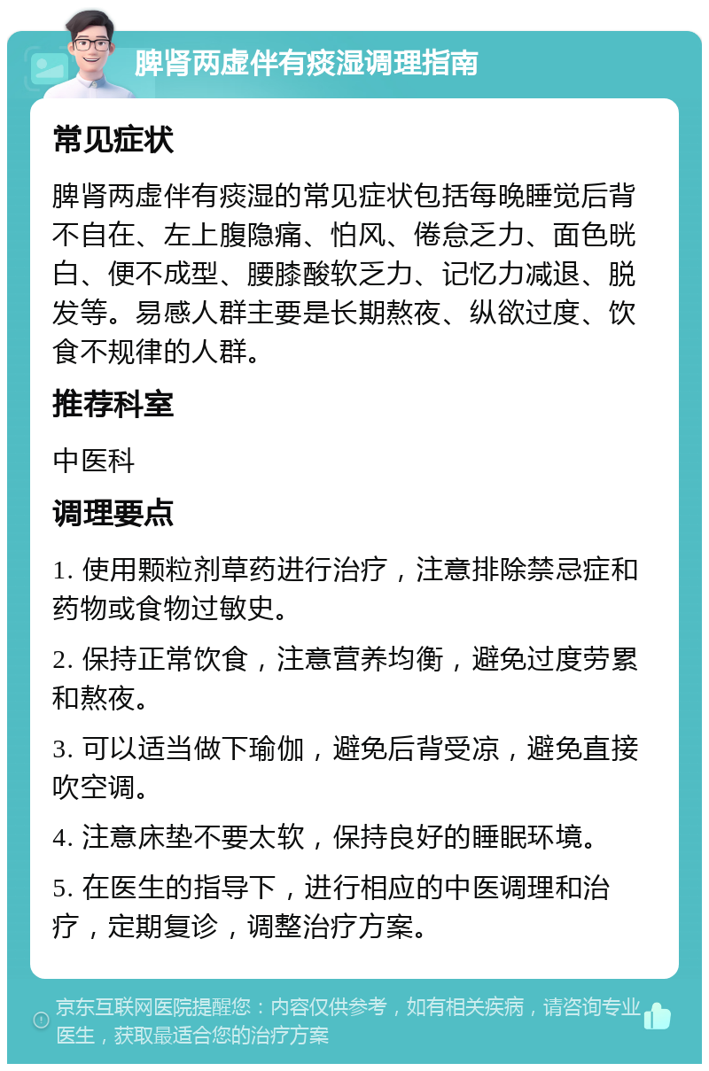 脾肾两虚伴有痰湿调理指南 常见症状 脾肾两虚伴有痰湿的常见症状包括每晚睡觉后背不自在、左上腹隐痛、怕风、倦怠乏力、面色晄白、便不成型、腰膝酸软乏力、记忆力减退、脱发等。易感人群主要是长期熬夜、纵欲过度、饮食不规律的人群。 推荐科室 中医科 调理要点 1. 使用颗粒剂草药进行治疗，注意排除禁忌症和药物或食物过敏史。 2. 保持正常饮食，注意营养均衡，避免过度劳累和熬夜。 3. 可以适当做下瑜伽，避免后背受凉，避免直接吹空调。 4. 注意床垫不要太软，保持良好的睡眠环境。 5. 在医生的指导下，进行相应的中医调理和治疗，定期复诊，调整治疗方案。