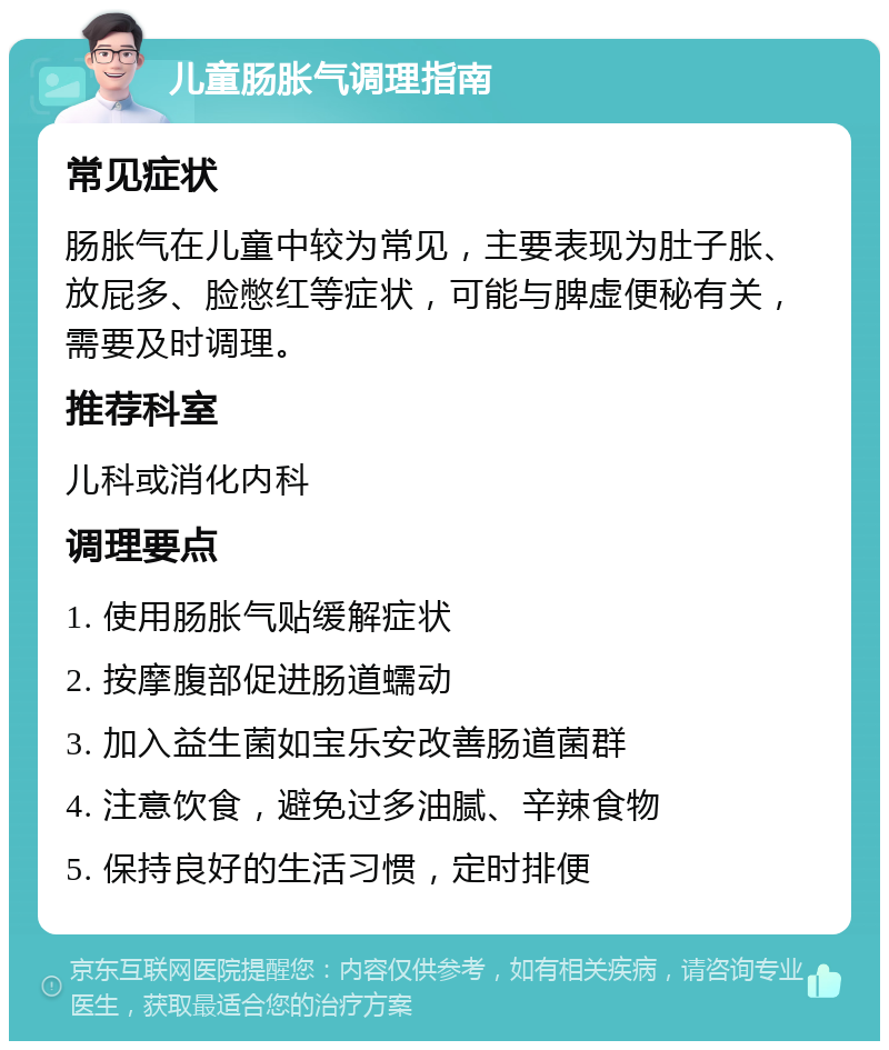 儿童肠胀气调理指南 常见症状 肠胀气在儿童中较为常见，主要表现为肚子胀、放屁多、脸憋红等症状，可能与脾虚便秘有关，需要及时调理。 推荐科室 儿科或消化内科 调理要点 1. 使用肠胀气贴缓解症状 2. 按摩腹部促进肠道蠕动 3. 加入益生菌如宝乐安改善肠道菌群 4. 注意饮食，避免过多油腻、辛辣食物 5. 保持良好的生活习惯，定时排便