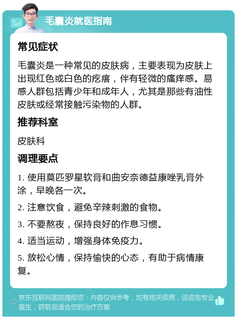 毛囊炎就医指南 常见症状 毛囊炎是一种常见的皮肤病，主要表现为皮肤上出现红色或白色的疙瘩，伴有轻微的瘙痒感。易感人群包括青少年和成年人，尤其是那些有油性皮肤或经常接触污染物的人群。 推荐科室 皮肤科 调理要点 1. 使用莫匹罗星软膏和曲安奈德益康唑乳膏外涂，早晚各一次。 2. 注意饮食，避免辛辣刺激的食物。 3. 不要熬夜，保持良好的作息习惯。 4. 适当运动，增强身体免疫力。 5. 放松心情，保持愉快的心态，有助于病情康复。