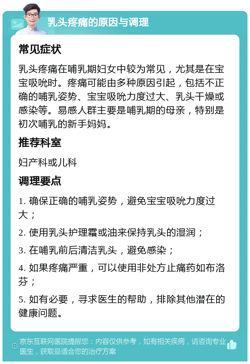 乳头疼痛的原因与调理 常见症状 乳头疼痛在哺乳期妇女中较为常见，尤其是在宝宝吸吮时。疼痛可能由多种原因引起，包括不正确的哺乳姿势、宝宝吸吮力度过大、乳头干燥或感染等。易感人群主要是哺乳期的母亲，特别是初次哺乳的新手妈妈。 推荐科室 妇产科或儿科 调理要点 1. 确保正确的哺乳姿势，避免宝宝吸吮力度过大； 2. 使用乳头护理霜或油来保持乳头的湿润； 3. 在哺乳前后清洁乳头，避免感染； 4. 如果疼痛严重，可以使用非处方止痛药如布洛芬； 5. 如有必要，寻求医生的帮助，排除其他潜在的健康问题。