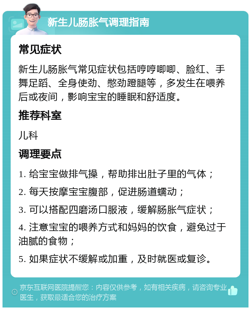 新生儿肠胀气调理指南 常见症状 新生儿肠胀气常见症状包括哼哼唧唧、脸红、手舞足蹈、全身使劲、憋劲蹬腿等，多发生在喂养后或夜间，影响宝宝的睡眠和舒适度。 推荐科室 儿科 调理要点 1. 给宝宝做排气操，帮助排出肚子里的气体； 2. 每天按摩宝宝腹部，促进肠道蠕动； 3. 可以搭配四磨汤口服液，缓解肠胀气症状； 4. 注意宝宝的喂养方式和妈妈的饮食，避免过于油腻的食物； 5. 如果症状不缓解或加重，及时就医或复诊。