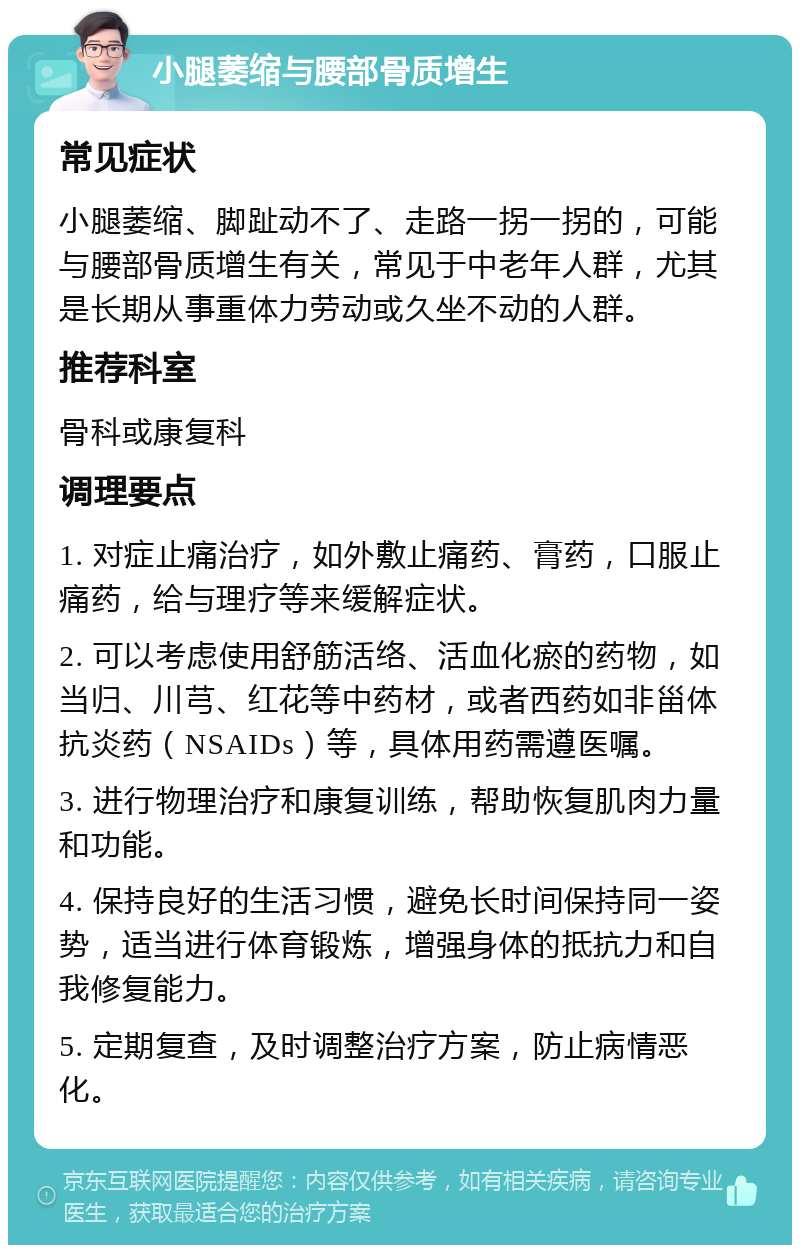 小腿萎缩与腰部骨质增生 常见症状 小腿萎缩、脚趾动不了、走路一拐一拐的，可能与腰部骨质增生有关，常见于中老年人群，尤其是长期从事重体力劳动或久坐不动的人群。 推荐科室 骨科或康复科 调理要点 1. 对症止痛治疗，如外敷止痛药、膏药，口服止痛药，给与理疗等来缓解症状。 2. 可以考虑使用舒筋活络、活血化瘀的药物，如当归、川芎、红花等中药材，或者西药如非甾体抗炎药（NSAIDs）等，具体用药需遵医嘱。 3. 进行物理治疗和康复训练，帮助恢复肌肉力量和功能。 4. 保持良好的生活习惯，避免长时间保持同一姿势，适当进行体育锻炼，增强身体的抵抗力和自我修复能力。 5. 定期复查，及时调整治疗方案，防止病情恶化。