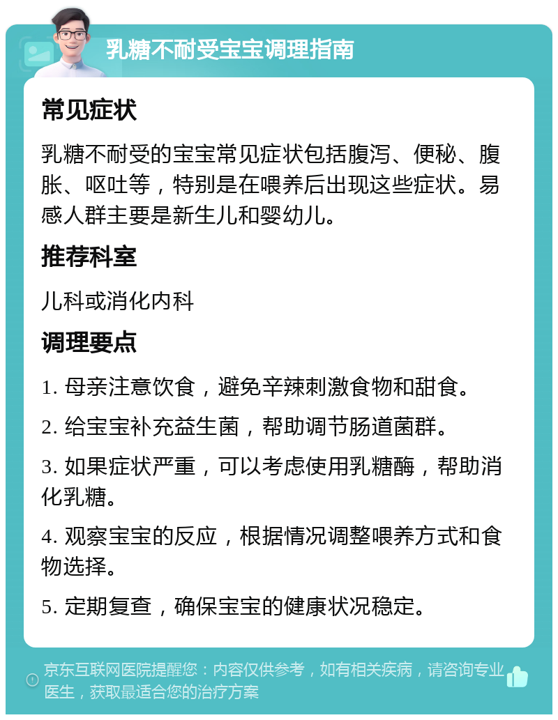 乳糖不耐受宝宝调理指南 常见症状 乳糖不耐受的宝宝常见症状包括腹泻、便秘、腹胀、呕吐等，特别是在喂养后出现这些症状。易感人群主要是新生儿和婴幼儿。 推荐科室 儿科或消化内科 调理要点 1. 母亲注意饮食，避免辛辣刺激食物和甜食。 2. 给宝宝补充益生菌，帮助调节肠道菌群。 3. 如果症状严重，可以考虑使用乳糖酶，帮助消化乳糖。 4. 观察宝宝的反应，根据情况调整喂养方式和食物选择。 5. 定期复查，确保宝宝的健康状况稳定。