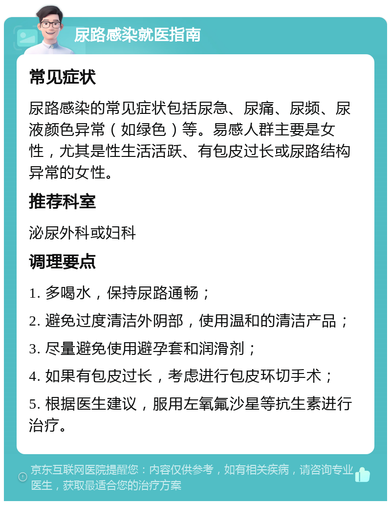 尿路感染就医指南 常见症状 尿路感染的常见症状包括尿急、尿痛、尿频、尿液颜色异常（如绿色）等。易感人群主要是女性，尤其是性生活活跃、有包皮过长或尿路结构异常的女性。 推荐科室 泌尿外科或妇科 调理要点 1. 多喝水，保持尿路通畅； 2. 避免过度清洁外阴部，使用温和的清洁产品； 3. 尽量避免使用避孕套和润滑剂； 4. 如果有包皮过长，考虑进行包皮环切手术； 5. 根据医生建议，服用左氧氟沙星等抗生素进行治疗。