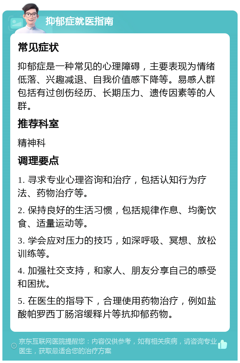 抑郁症就医指南 常见症状 抑郁症是一种常见的心理障碍，主要表现为情绪低落、兴趣减退、自我价值感下降等。易感人群包括有过创伤经历、长期压力、遗传因素等的人群。 推荐科室 精神科 调理要点 1. 寻求专业心理咨询和治疗，包括认知行为疗法、药物治疗等。 2. 保持良好的生活习惯，包括规律作息、均衡饮食、适量运动等。 3. 学会应对压力的技巧，如深呼吸、冥想、放松训练等。 4. 加强社交支持，和家人、朋友分享自己的感受和困扰。 5. 在医生的指导下，合理使用药物治疗，例如盐酸帕罗西丁肠溶缓释片等抗抑郁药物。