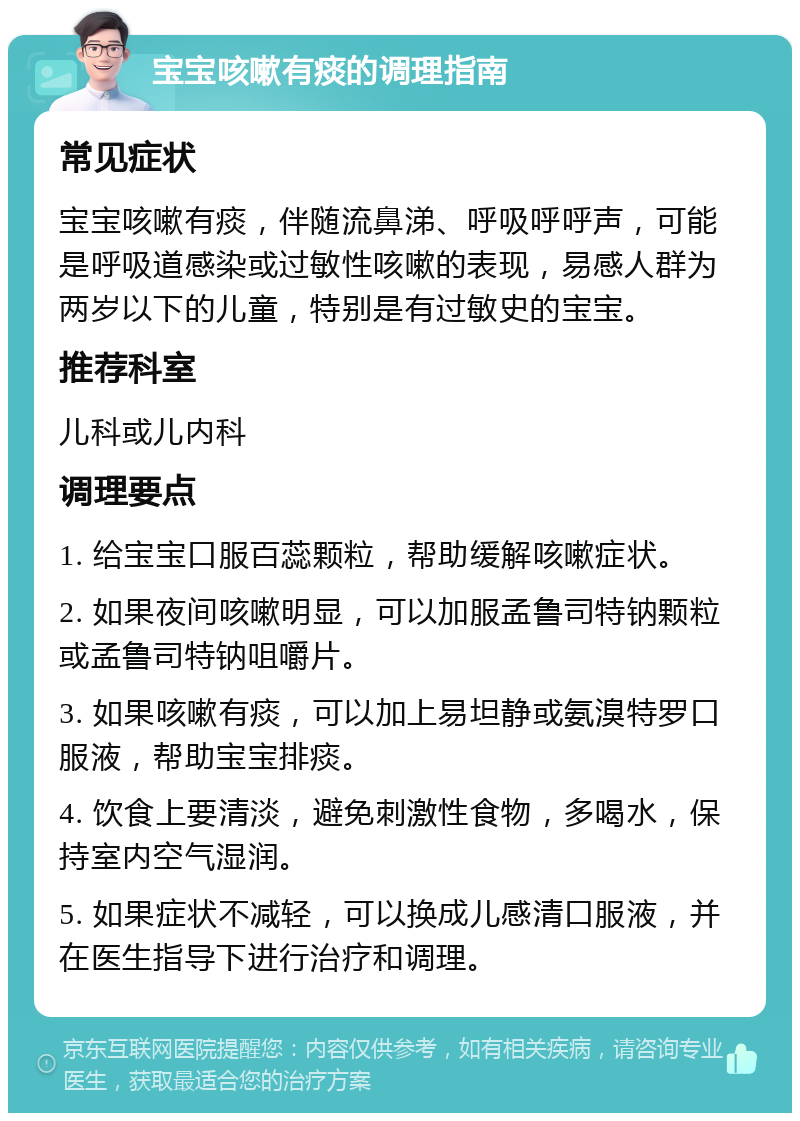 宝宝咳嗽有痰的调理指南 常见症状 宝宝咳嗽有痰，伴随流鼻涕、呼吸呼呼声，可能是呼吸道感染或过敏性咳嗽的表现，易感人群为两岁以下的儿童，特别是有过敏史的宝宝。 推荐科室 儿科或儿内科 调理要点 1. 给宝宝口服百蕊颗粒，帮助缓解咳嗽症状。 2. 如果夜间咳嗽明显，可以加服孟鲁司特钠颗粒或孟鲁司特钠咀嚼片。 3. 如果咳嗽有痰，可以加上易坦静或氨溴特罗口服液，帮助宝宝排痰。 4. 饮食上要清淡，避免刺激性食物，多喝水，保持室内空气湿润。 5. 如果症状不减轻，可以换成儿感清口服液，并在医生指导下进行治疗和调理。