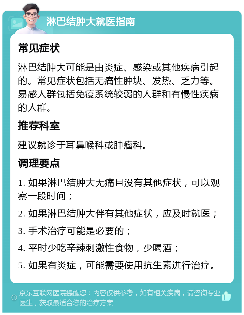 淋巴结肿大就医指南 常见症状 淋巴结肿大可能是由炎症、感染或其他疾病引起的。常见症状包括无痛性肿块、发热、乏力等。易感人群包括免疫系统较弱的人群和有慢性疾病的人群。 推荐科室 建议就诊于耳鼻喉科或肿瘤科。 调理要点 1. 如果淋巴结肿大无痛且没有其他症状，可以观察一段时间； 2. 如果淋巴结肿大伴有其他症状，应及时就医； 3. 手术治疗可能是必要的； 4. 平时少吃辛辣刺激性食物，少喝酒； 5. 如果有炎症，可能需要使用抗生素进行治疗。