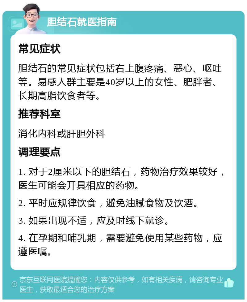 胆结石就医指南 常见症状 胆结石的常见症状包括右上腹疼痛、恶心、呕吐等。易感人群主要是40岁以上的女性、肥胖者、长期高脂饮食者等。 推荐科室 消化内科或肝胆外科 调理要点 1. 对于2厘米以下的胆结石，药物治疗效果较好，医生可能会开具相应的药物。 2. 平时应规律饮食，避免油腻食物及饮酒。 3. 如果出现不适，应及时线下就诊。 4. 在孕期和哺乳期，需要避免使用某些药物，应遵医嘱。