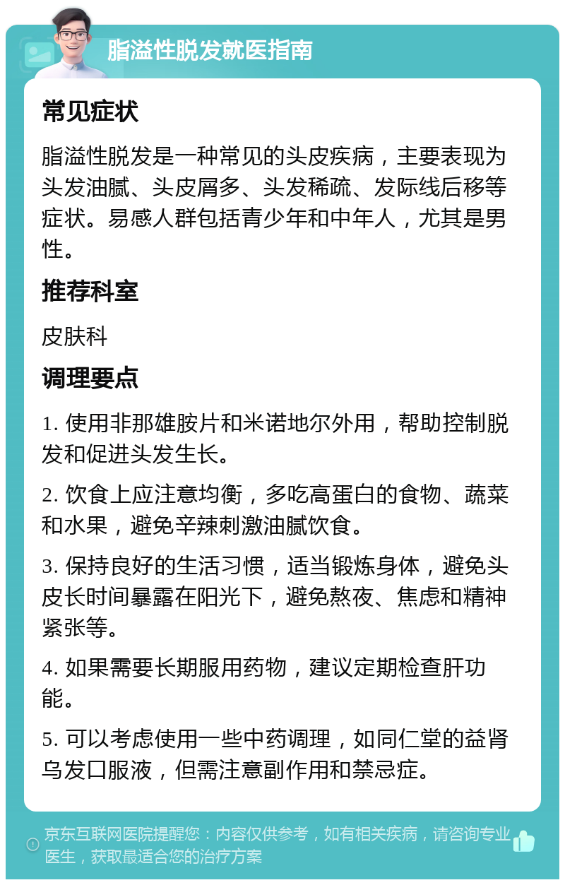 脂溢性脱发就医指南 常见症状 脂溢性脱发是一种常见的头皮疾病，主要表现为头发油腻、头皮屑多、头发稀疏、发际线后移等症状。易感人群包括青少年和中年人，尤其是男性。 推荐科室 皮肤科 调理要点 1. 使用非那雄胺片和米诺地尔外用，帮助控制脱发和促进头发生长。 2. 饮食上应注意均衡，多吃高蛋白的食物、蔬菜和水果，避免辛辣刺激油腻饮食。 3. 保持良好的生活习惯，适当锻炼身体，避免头皮长时间暴露在阳光下，避免熬夜、焦虑和精神紧张等。 4. 如果需要长期服用药物，建议定期检查肝功能。 5. 可以考虑使用一些中药调理，如同仁堂的益肾乌发口服液，但需注意副作用和禁忌症。