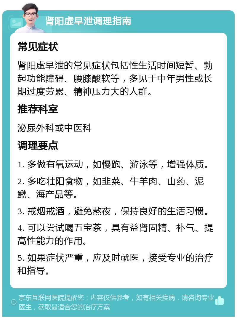 肾阳虚早泄调理指南 常见症状 肾阳虚早泄的常见症状包括性生活时间短暂、勃起功能障碍、腰膝酸软等，多见于中年男性或长期过度劳累、精神压力大的人群。 推荐科室 泌尿外科或中医科 调理要点 1. 多做有氧运动，如慢跑、游泳等，增强体质。 2. 多吃壮阳食物，如韭菜、牛羊肉、山药、泥鳅、海产品等。 3. 戒烟戒酒，避免熬夜，保持良好的生活习惯。 4. 可以尝试喝五宝茶，具有益肾固精、补气、提高性能力的作用。 5. 如果症状严重，应及时就医，接受专业的治疗和指导。