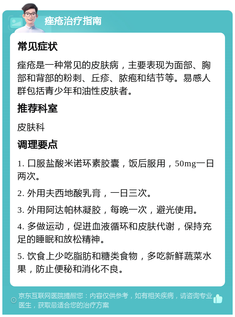 痤疮治疗指南 常见症状 痤疮是一种常见的皮肤病，主要表现为面部、胸部和背部的粉刺、丘疹、脓疱和结节等。易感人群包括青少年和油性皮肤者。 推荐科室 皮肤科 调理要点 1. 口服盐酸米诺环素胶囊，饭后服用，50mg一日两次。 2. 外用夫西地酸乳膏，一日三次。 3. 外用阿达帕林凝胶，每晚一次，避光使用。 4. 多做运动，促进血液循环和皮肤代谢，保持充足的睡眠和放松精神。 5. 饮食上少吃脂肪和糖类食物，多吃新鲜蔬菜水果，防止便秘和消化不良。