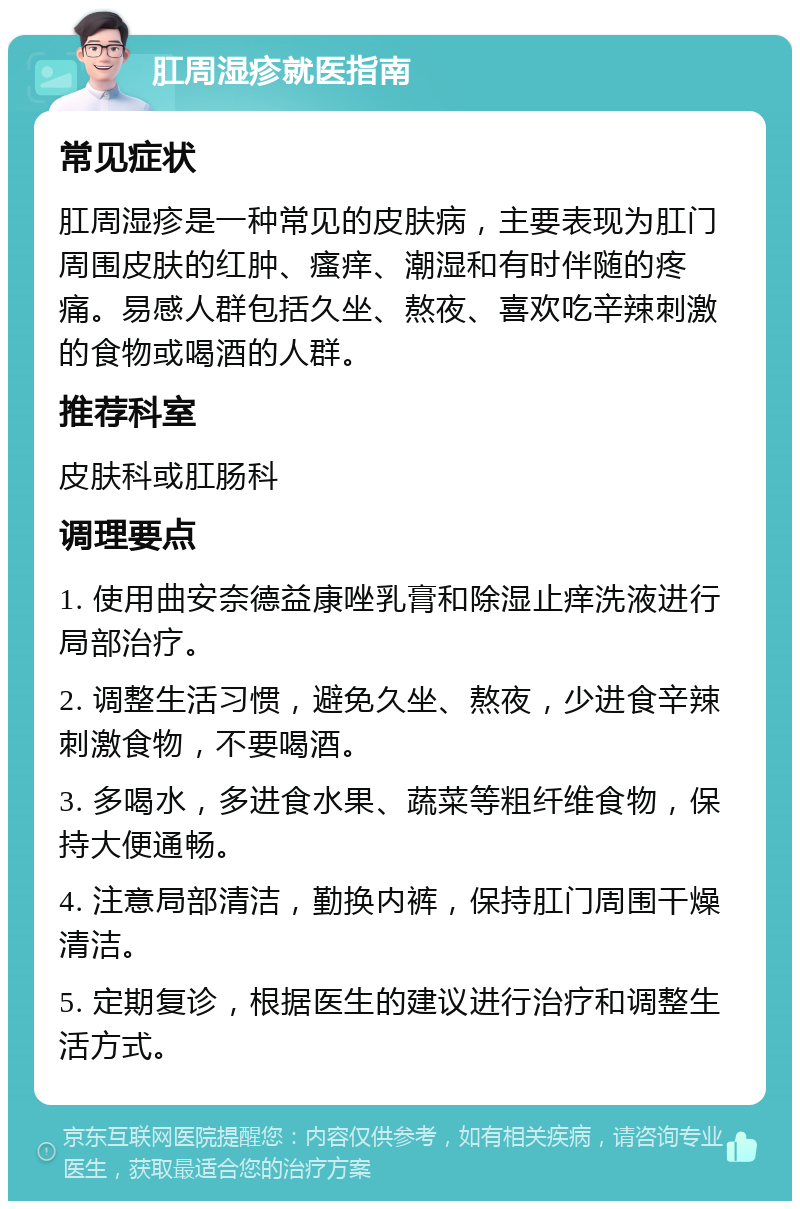 肛周湿疹就医指南 常见症状 肛周湿疹是一种常见的皮肤病，主要表现为肛门周围皮肤的红肿、瘙痒、潮湿和有时伴随的疼痛。易感人群包括久坐、熬夜、喜欢吃辛辣刺激的食物或喝酒的人群。 推荐科室 皮肤科或肛肠科 调理要点 1. 使用曲安奈德益康唑乳膏和除湿止痒洗液进行局部治疗。 2. 调整生活习惯，避免久坐、熬夜，少进食辛辣刺激食物，不要喝酒。 3. 多喝水，多进食水果、蔬菜等粗纤维食物，保持大便通畅。 4. 注意局部清洁，勤换内裤，保持肛门周围干燥清洁。 5. 定期复诊，根据医生的建议进行治疗和调整生活方式。