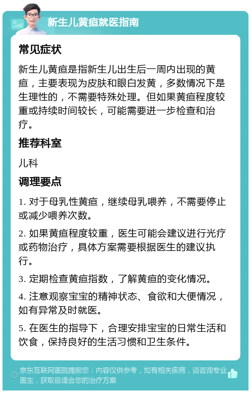 新生儿黄疸就医指南 常见症状 新生儿黄疸是指新生儿出生后一周内出现的黄疸，主要表现为皮肤和眼白发黄，多数情况下是生理性的，不需要特殊处理。但如果黄疸程度较重或持续时间较长，可能需要进一步检查和治疗。 推荐科室 儿科 调理要点 1. 对于母乳性黄疸，继续母乳喂养，不需要停止或减少喂养次数。 2. 如果黄疸程度较重，医生可能会建议进行光疗或药物治疗，具体方案需要根据医生的建议执行。 3. 定期检查黄疸指数，了解黄疸的变化情况。 4. 注意观察宝宝的精神状态、食欲和大便情况，如有异常及时就医。 5. 在医生的指导下，合理安排宝宝的日常生活和饮食，保持良好的生活习惯和卫生条件。