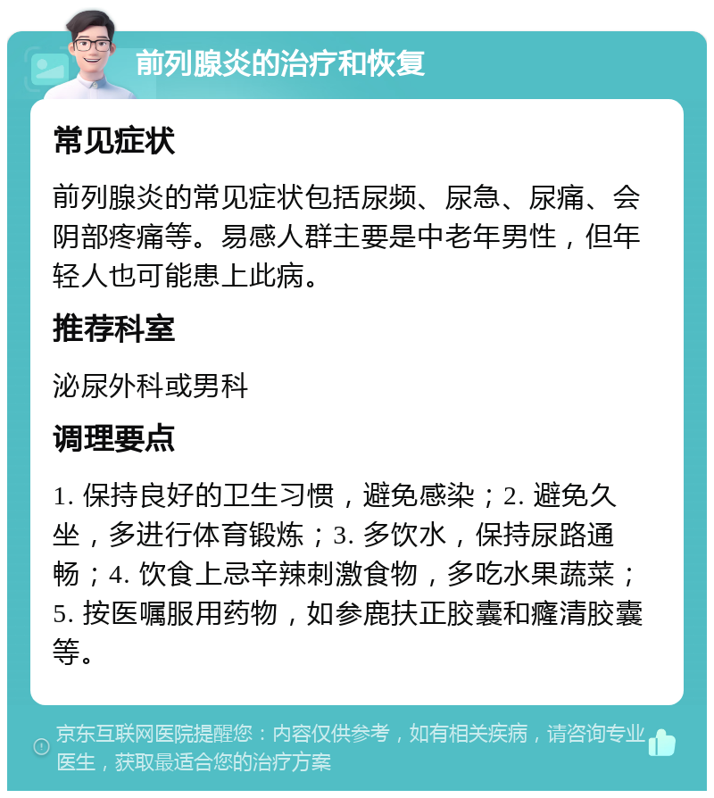 前列腺炎的治疗和恢复 常见症状 前列腺炎的常见症状包括尿频、尿急、尿痛、会阴部疼痛等。易感人群主要是中老年男性，但年轻人也可能患上此病。 推荐科室 泌尿外科或男科 调理要点 1. 保持良好的卫生习惯，避免感染；2. 避免久坐，多进行体育锻炼；3. 多饮水，保持尿路通畅；4. 饮食上忌辛辣刺激食物，多吃水果蔬菜；5. 按医嘱服用药物，如参鹿扶正胶囊和癃清胶囊等。