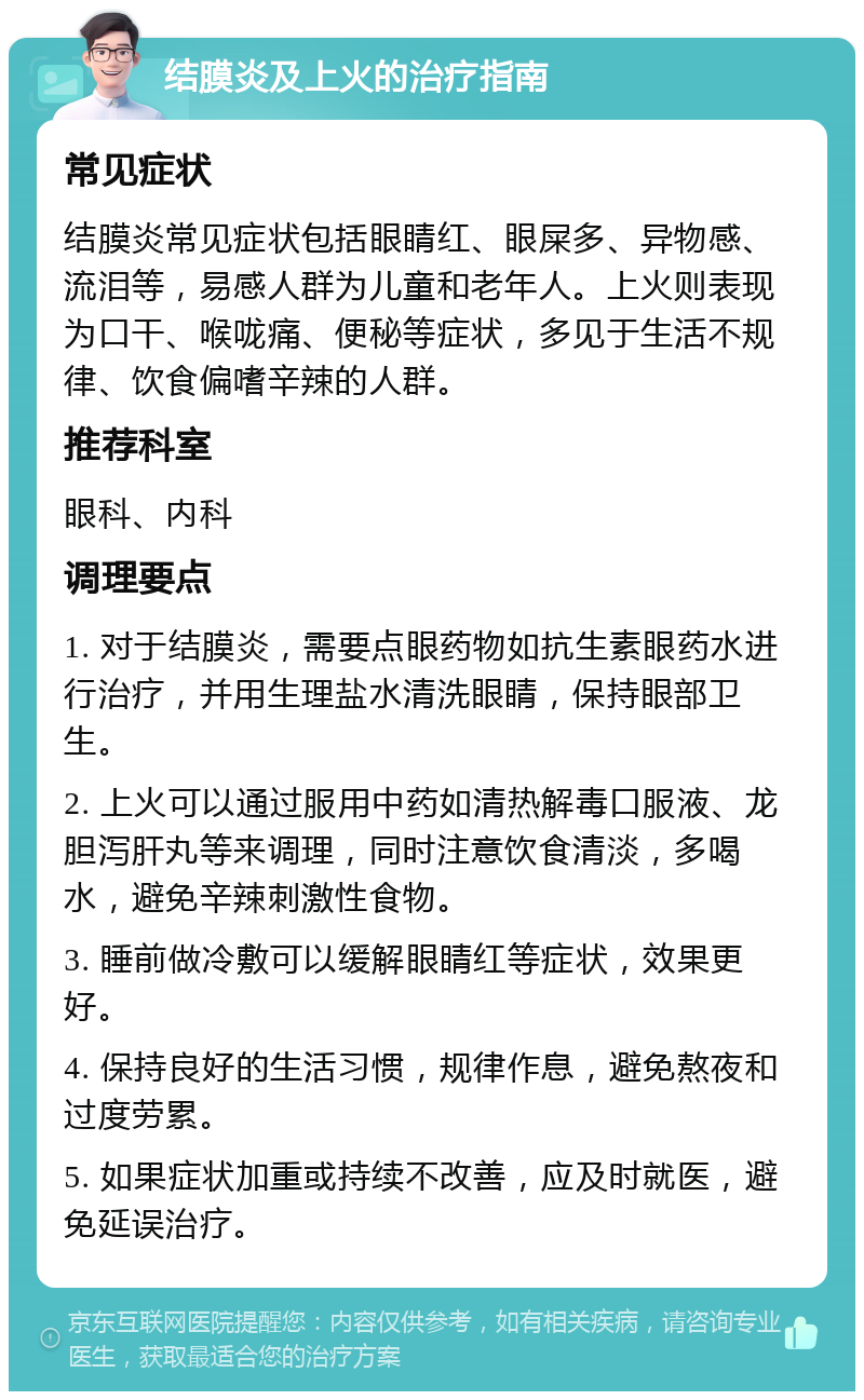 结膜炎及上火的治疗指南 常见症状 结膜炎常见症状包括眼睛红、眼屎多、异物感、流泪等，易感人群为儿童和老年人。上火则表现为口干、喉咙痛、便秘等症状，多见于生活不规律、饮食偏嗜辛辣的人群。 推荐科室 眼科、内科 调理要点 1. 对于结膜炎，需要点眼药物如抗生素眼药水进行治疗，并用生理盐水清洗眼睛，保持眼部卫生。 2. 上火可以通过服用中药如清热解毒口服液、龙胆泻肝丸等来调理，同时注意饮食清淡，多喝水，避免辛辣刺激性食物。 3. 睡前做冷敷可以缓解眼睛红等症状，效果更好。 4. 保持良好的生活习惯，规律作息，避免熬夜和过度劳累。 5. 如果症状加重或持续不改善，应及时就医，避免延误治疗。