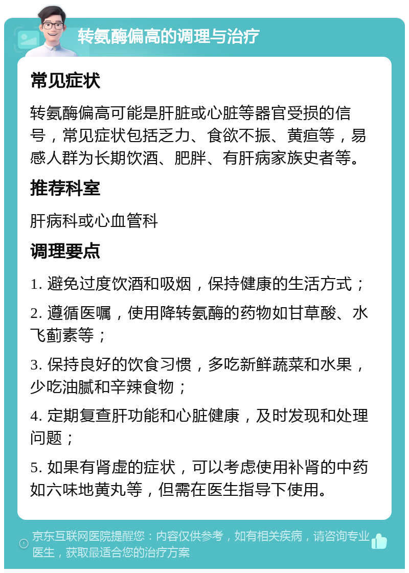 转氨酶偏高的调理与治疗 常见症状 转氨酶偏高可能是肝脏或心脏等器官受损的信号，常见症状包括乏力、食欲不振、黄疸等，易感人群为长期饮酒、肥胖、有肝病家族史者等。 推荐科室 肝病科或心血管科 调理要点 1. 避免过度饮酒和吸烟，保持健康的生活方式； 2. 遵循医嘱，使用降转氨酶的药物如甘草酸、水飞蓟素等； 3. 保持良好的饮食习惯，多吃新鲜蔬菜和水果，少吃油腻和辛辣食物； 4. 定期复查肝功能和心脏健康，及时发现和处理问题； 5. 如果有肾虚的症状，可以考虑使用补肾的中药如六味地黄丸等，但需在医生指导下使用。