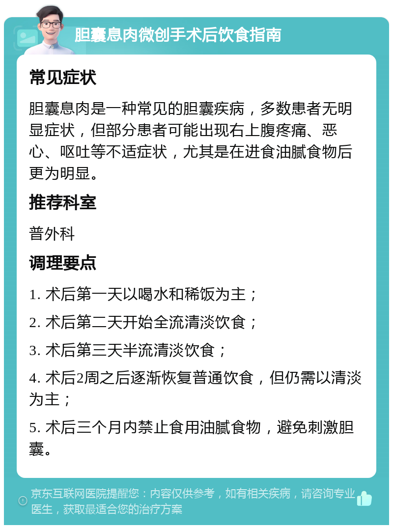 胆囊息肉微创手术后饮食指南 常见症状 胆囊息肉是一种常见的胆囊疾病，多数患者无明显症状，但部分患者可能出现右上腹疼痛、恶心、呕吐等不适症状，尤其是在进食油腻食物后更为明显。 推荐科室 普外科 调理要点 1. 术后第一天以喝水和稀饭为主； 2. 术后第二天开始全流清淡饮食； 3. 术后第三天半流清淡饮食； 4. 术后2周之后逐渐恢复普通饮食，但仍需以清淡为主； 5. 术后三个月内禁止食用油腻食物，避免刺激胆囊。