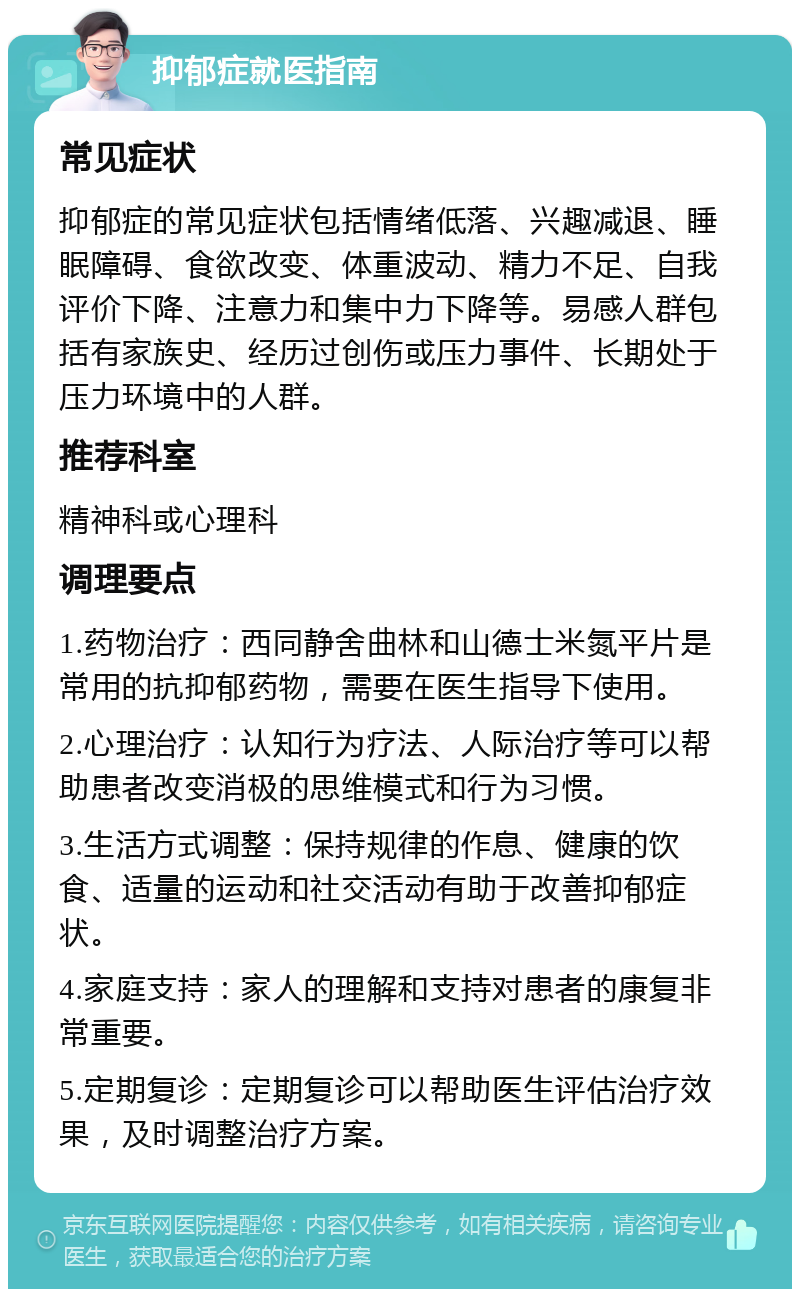 抑郁症就医指南 常见症状 抑郁症的常见症状包括情绪低落、兴趣减退、睡眠障碍、食欲改变、体重波动、精力不足、自我评价下降、注意力和集中力下降等。易感人群包括有家族史、经历过创伤或压力事件、长期处于压力环境中的人群。 推荐科室 精神科或心理科 调理要点 1.药物治疗：西同静舍曲林和山德士米氮平片是常用的抗抑郁药物，需要在医生指导下使用。 2.心理治疗：认知行为疗法、人际治疗等可以帮助患者改变消极的思维模式和行为习惯。 3.生活方式调整：保持规律的作息、健康的饮食、适量的运动和社交活动有助于改善抑郁症状。 4.家庭支持：家人的理解和支持对患者的康复非常重要。 5.定期复诊：定期复诊可以帮助医生评估治疗效果，及时调整治疗方案。