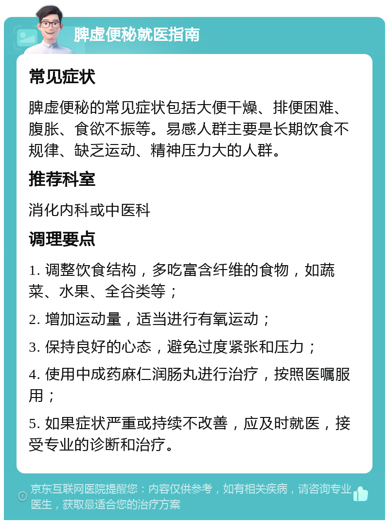 脾虚便秘就医指南 常见症状 脾虚便秘的常见症状包括大便干燥、排便困难、腹胀、食欲不振等。易感人群主要是长期饮食不规律、缺乏运动、精神压力大的人群。 推荐科室 消化内科或中医科 调理要点 1. 调整饮食结构，多吃富含纤维的食物，如蔬菜、水果、全谷类等； 2. 增加运动量，适当进行有氧运动； 3. 保持良好的心态，避免过度紧张和压力； 4. 使用中成药麻仁润肠丸进行治疗，按照医嘱服用； 5. 如果症状严重或持续不改善，应及时就医，接受专业的诊断和治疗。