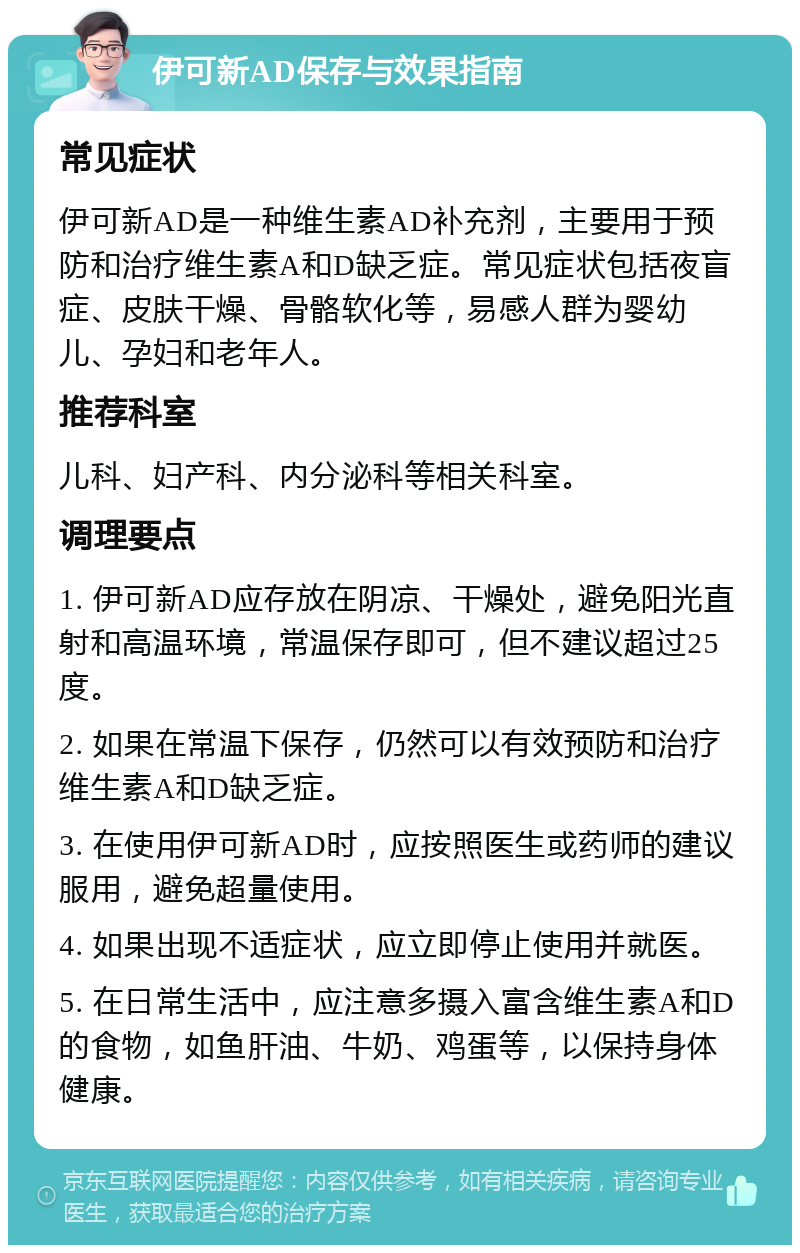 伊可新AD保存与效果指南 常见症状 伊可新AD是一种维生素AD补充剂，主要用于预防和治疗维生素A和D缺乏症。常见症状包括夜盲症、皮肤干燥、骨骼软化等，易感人群为婴幼儿、孕妇和老年人。 推荐科室 儿科、妇产科、内分泌科等相关科室。 调理要点 1. 伊可新AD应存放在阴凉、干燥处，避免阳光直射和高温环境，常温保存即可，但不建议超过25度。 2. 如果在常温下保存，仍然可以有效预防和治疗维生素A和D缺乏症。 3. 在使用伊可新AD时，应按照医生或药师的建议服用，避免超量使用。 4. 如果出现不适症状，应立即停止使用并就医。 5. 在日常生活中，应注意多摄入富含维生素A和D的食物，如鱼肝油、牛奶、鸡蛋等，以保持身体健康。