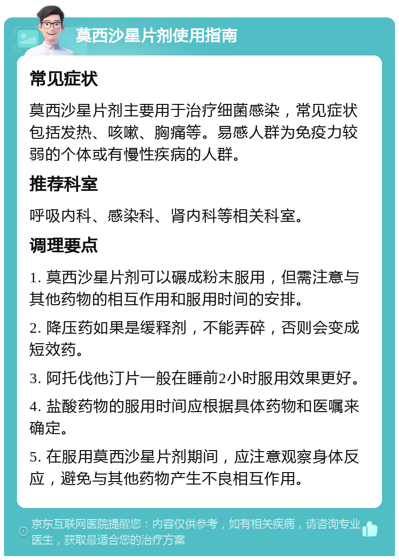 莫西沙星片剂使用指南 常见症状 莫西沙星片剂主要用于治疗细菌感染，常见症状包括发热、咳嗽、胸痛等。易感人群为免疫力较弱的个体或有慢性疾病的人群。 推荐科室 呼吸内科、感染科、肾内科等相关科室。 调理要点 1. 莫西沙星片剂可以碾成粉末服用，但需注意与其他药物的相互作用和服用时间的安排。 2. 降压药如果是缓释剂，不能弄碎，否则会变成短效药。 3. 阿托伐他汀片一般在睡前2小时服用效果更好。 4. 盐酸药物的服用时间应根据具体药物和医嘱来确定。 5. 在服用莫西沙星片剂期间，应注意观察身体反应，避免与其他药物产生不良相互作用。