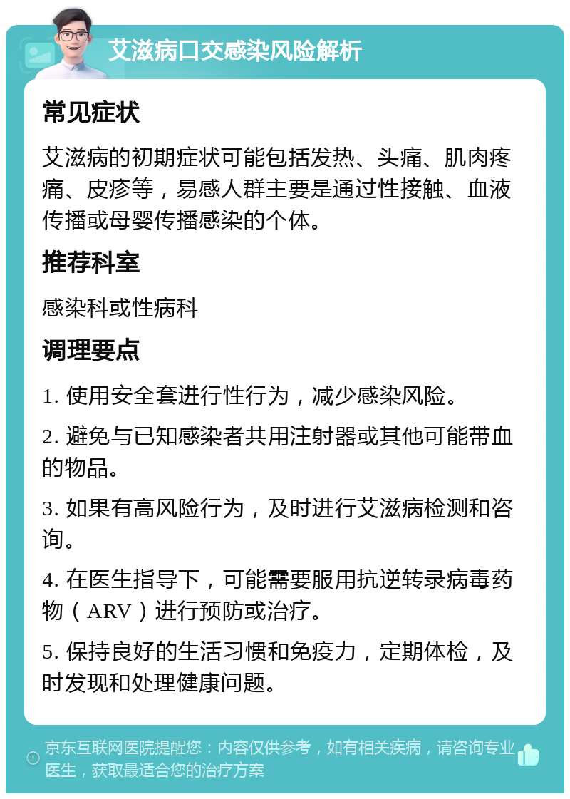 艾滋病口交感染风险解析 常见症状 艾滋病的初期症状可能包括发热、头痛、肌肉疼痛、皮疹等，易感人群主要是通过性接触、血液传播或母婴传播感染的个体。 推荐科室 感染科或性病科 调理要点 1. 使用安全套进行性行为，减少感染风险。 2. 避免与已知感染者共用注射器或其他可能带血的物品。 3. 如果有高风险行为，及时进行艾滋病检测和咨询。 4. 在医生指导下，可能需要服用抗逆转录病毒药物（ARV）进行预防或治疗。 5. 保持良好的生活习惯和免疫力，定期体检，及时发现和处理健康问题。