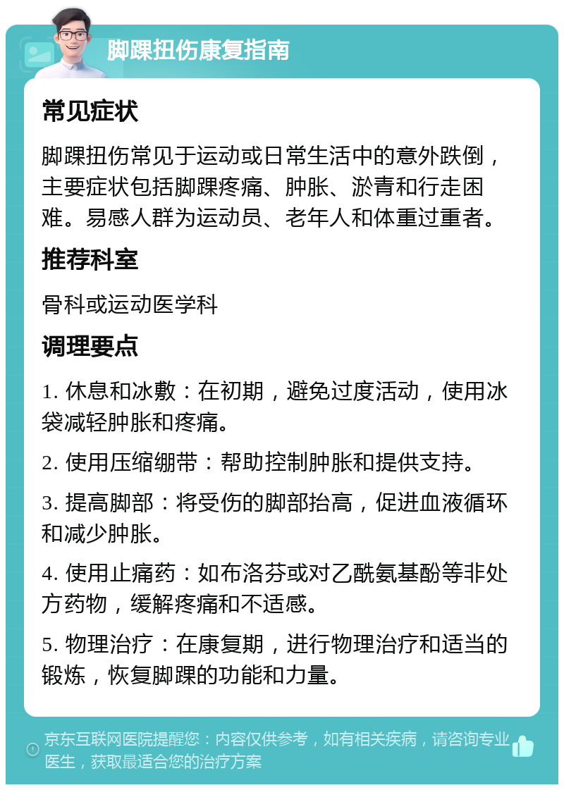 脚踝扭伤康复指南 常见症状 脚踝扭伤常见于运动或日常生活中的意外跌倒，主要症状包括脚踝疼痛、肿胀、淤青和行走困难。易感人群为运动员、老年人和体重过重者。 推荐科室 骨科或运动医学科 调理要点 1. 休息和冰敷：在初期，避免过度活动，使用冰袋减轻肿胀和疼痛。 2. 使用压缩绷带：帮助控制肿胀和提供支持。 3. 提高脚部：将受伤的脚部抬高，促进血液循环和减少肿胀。 4. 使用止痛药：如布洛芬或对乙酰氨基酚等非处方药物，缓解疼痛和不适感。 5. 物理治疗：在康复期，进行物理治疗和适当的锻炼，恢复脚踝的功能和力量。