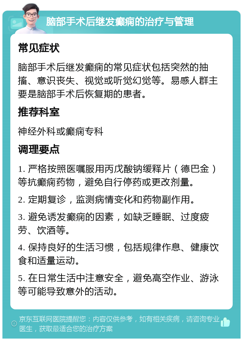 脑部手术后继发癫痫的治疗与管理 常见症状 脑部手术后继发癫痫的常见症状包括突然的抽搐、意识丧失、视觉或听觉幻觉等。易感人群主要是脑部手术后恢复期的患者。 推荐科室 神经外科或癫痫专科 调理要点 1. 严格按照医嘱服用丙戊酸钠缓释片（德巴金）等抗癫痫药物，避免自行停药或更改剂量。 2. 定期复诊，监测病情变化和药物副作用。 3. 避免诱发癫痫的因素，如缺乏睡眠、过度疲劳、饮酒等。 4. 保持良好的生活习惯，包括规律作息、健康饮食和适量运动。 5. 在日常生活中注意安全，避免高空作业、游泳等可能导致意外的活动。