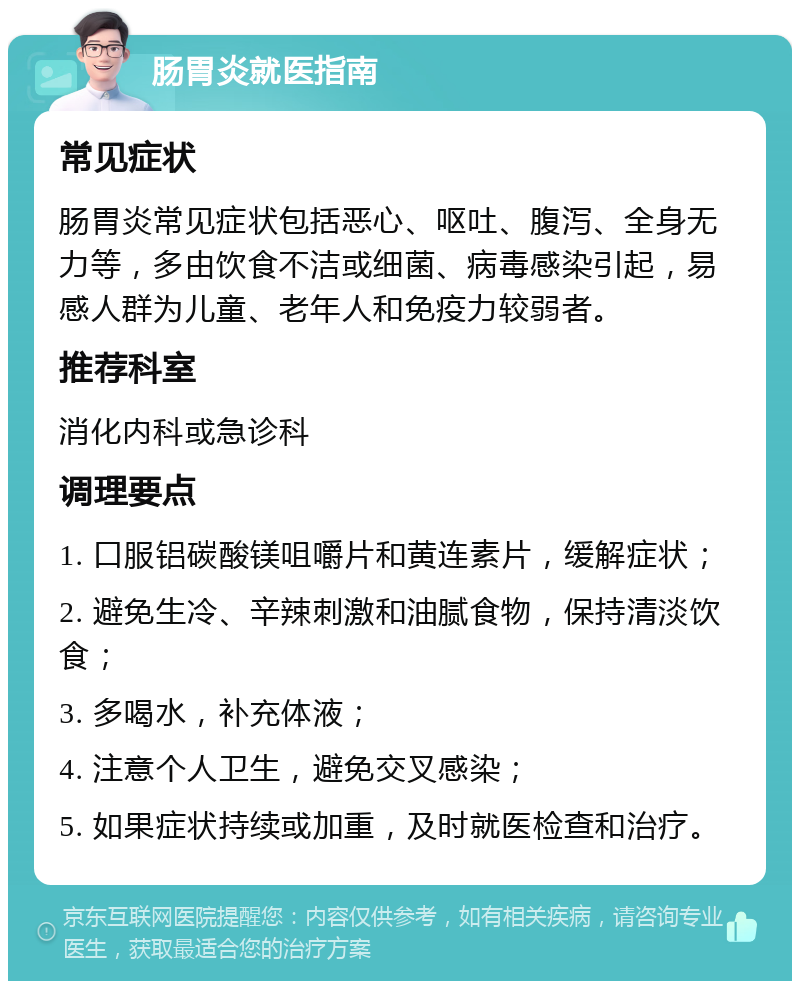 肠胃炎就医指南 常见症状 肠胃炎常见症状包括恶心、呕吐、腹泻、全身无力等，多由饮食不洁或细菌、病毒感染引起，易感人群为儿童、老年人和免疫力较弱者。 推荐科室 消化内科或急诊科 调理要点 1. 口服铝碳酸镁咀嚼片和黄连素片，缓解症状； 2. 避免生冷、辛辣刺激和油腻食物，保持清淡饮食； 3. 多喝水，补充体液； 4. 注意个人卫生，避免交叉感染； 5. 如果症状持续或加重，及时就医检查和治疗。