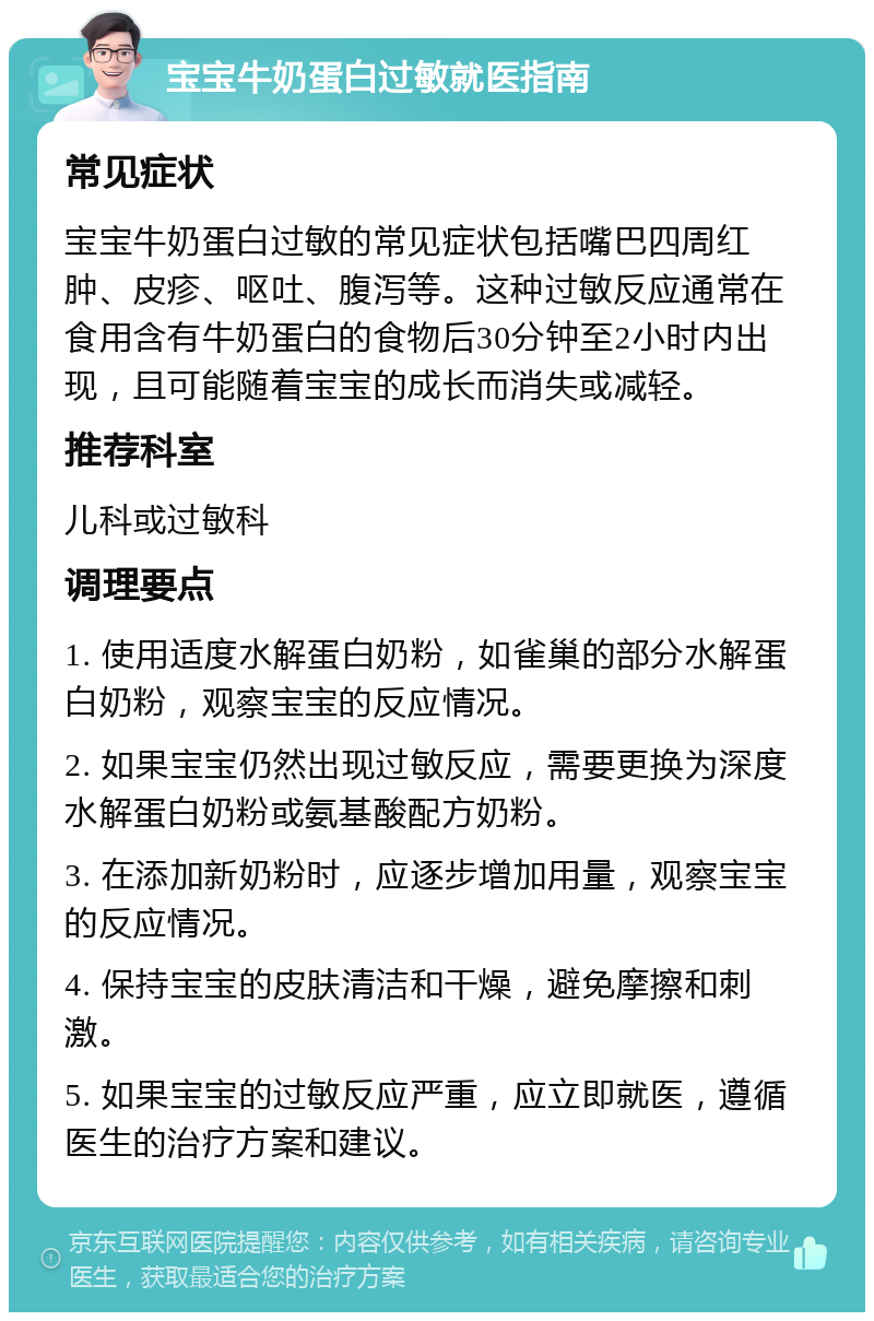 宝宝牛奶蛋白过敏就医指南 常见症状 宝宝牛奶蛋白过敏的常见症状包括嘴巴四周红肿、皮疹、呕吐、腹泻等。这种过敏反应通常在食用含有牛奶蛋白的食物后30分钟至2小时内出现，且可能随着宝宝的成长而消失或减轻。 推荐科室 儿科或过敏科 调理要点 1. 使用适度水解蛋白奶粉，如雀巢的部分水解蛋白奶粉，观察宝宝的反应情况。 2. 如果宝宝仍然出现过敏反应，需要更换为深度水解蛋白奶粉或氨基酸配方奶粉。 3. 在添加新奶粉时，应逐步增加用量，观察宝宝的反应情况。 4. 保持宝宝的皮肤清洁和干燥，避免摩擦和刺激。 5. 如果宝宝的过敏反应严重，应立即就医，遵循医生的治疗方案和建议。