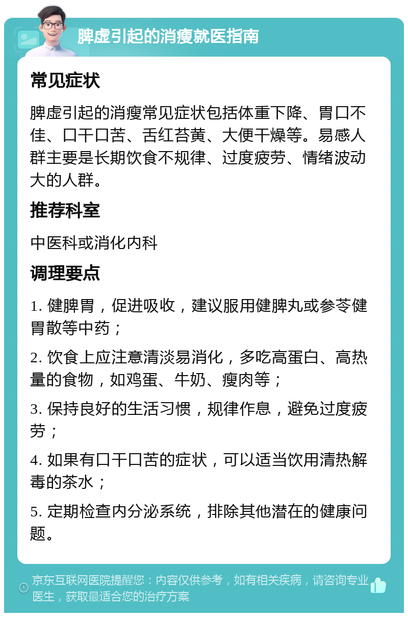 脾虚引起的消瘦就医指南 常见症状 脾虚引起的消瘦常见症状包括体重下降、胃口不佳、口干口苦、舌红苔黄、大便干燥等。易感人群主要是长期饮食不规律、过度疲劳、情绪波动大的人群。 推荐科室 中医科或消化内科 调理要点 1. 健脾胃，促进吸收，建议服用健脾丸或参苓健胃散等中药； 2. 饮食上应注意清淡易消化，多吃高蛋白、高热量的食物，如鸡蛋、牛奶、瘦肉等； 3. 保持良好的生活习惯，规律作息，避免过度疲劳； 4. 如果有口干口苦的症状，可以适当饮用清热解毒的茶水； 5. 定期检查内分泌系统，排除其他潜在的健康问题。