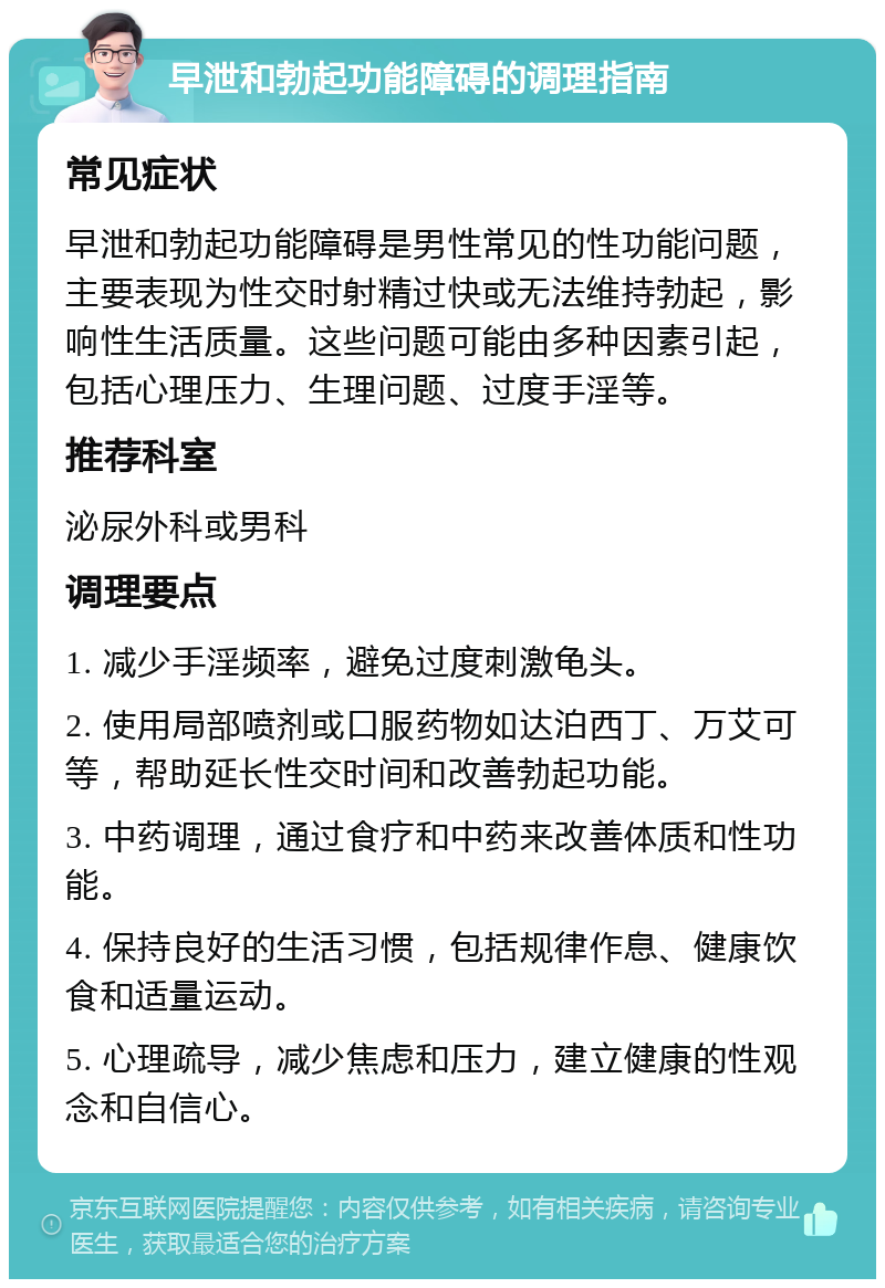 早泄和勃起功能障碍的调理指南 常见症状 早泄和勃起功能障碍是男性常见的性功能问题，主要表现为性交时射精过快或无法维持勃起，影响性生活质量。这些问题可能由多种因素引起，包括心理压力、生理问题、过度手淫等。 推荐科室 泌尿外科或男科 调理要点 1. 减少手淫频率，避免过度刺激龟头。 2. 使用局部喷剂或口服药物如达泊西丁、万艾可等，帮助延长性交时间和改善勃起功能。 3. 中药调理，通过食疗和中药来改善体质和性功能。 4. 保持良好的生活习惯，包括规律作息、健康饮食和适量运动。 5. 心理疏导，减少焦虑和压力，建立健康的性观念和自信心。