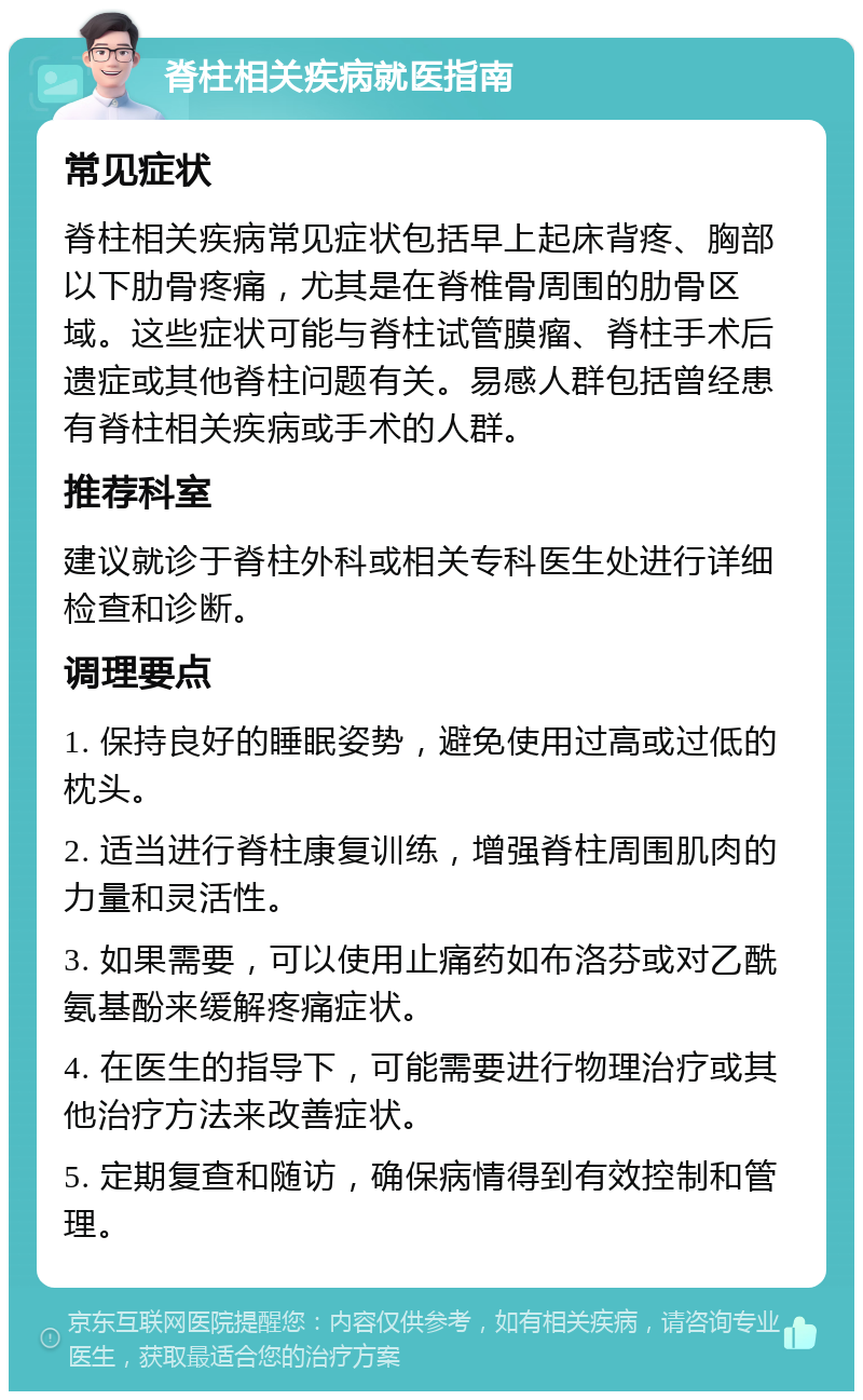 脊柱相关疾病就医指南 常见症状 脊柱相关疾病常见症状包括早上起床背疼、胸部以下肋骨疼痛，尤其是在脊椎骨周围的肋骨区域。这些症状可能与脊柱试管膜瘤、脊柱手术后遗症或其他脊柱问题有关。易感人群包括曾经患有脊柱相关疾病或手术的人群。 推荐科室 建议就诊于脊柱外科或相关专科医生处进行详细检查和诊断。 调理要点 1. 保持良好的睡眠姿势，避免使用过高或过低的枕头。 2. 适当进行脊柱康复训练，增强脊柱周围肌肉的力量和灵活性。 3. 如果需要，可以使用止痛药如布洛芬或对乙酰氨基酚来缓解疼痛症状。 4. 在医生的指导下，可能需要进行物理治疗或其他治疗方法来改善症状。 5. 定期复查和随访，确保病情得到有效控制和管理。