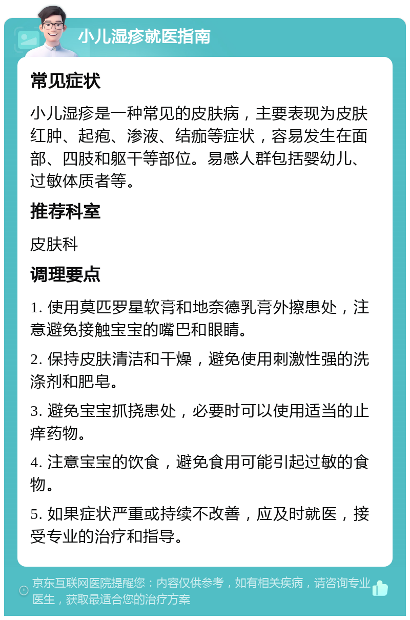 小儿湿疹就医指南 常见症状 小儿湿疹是一种常见的皮肤病，主要表现为皮肤红肿、起疱、渗液、结痂等症状，容易发生在面部、四肢和躯干等部位。易感人群包括婴幼儿、过敏体质者等。 推荐科室 皮肤科 调理要点 1. 使用莫匹罗星软膏和地奈德乳膏外擦患处，注意避免接触宝宝的嘴巴和眼睛。 2. 保持皮肤清洁和干燥，避免使用刺激性强的洗涤剂和肥皂。 3. 避免宝宝抓挠患处，必要时可以使用适当的止痒药物。 4. 注意宝宝的饮食，避免食用可能引起过敏的食物。 5. 如果症状严重或持续不改善，应及时就医，接受专业的治疗和指导。