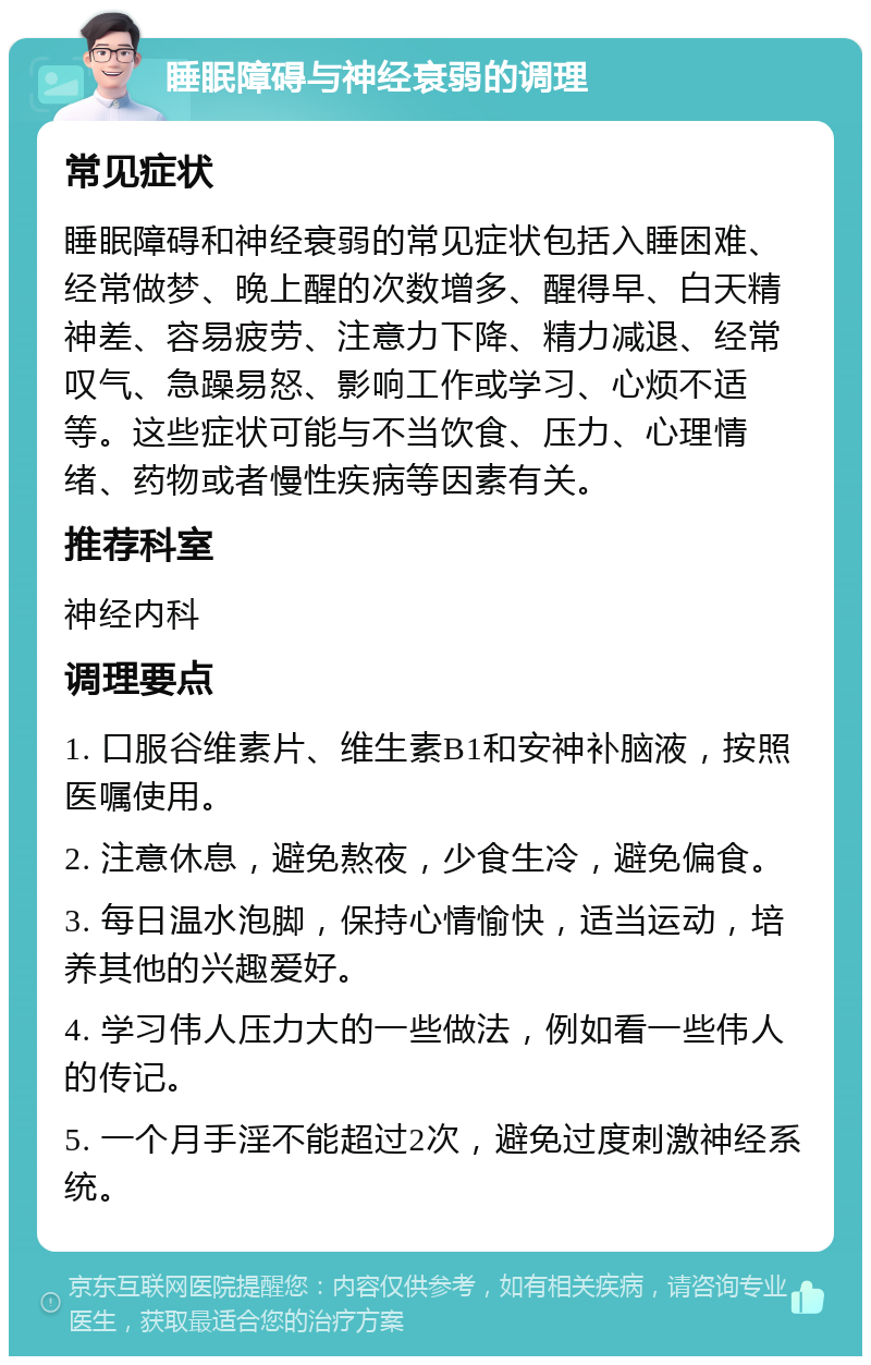 睡眠障碍与神经衰弱的调理 常见症状 睡眠障碍和神经衰弱的常见症状包括入睡困难、经常做梦、晚上醒的次数增多、醒得早、白天精神差、容易疲劳、注意力下降、精力减退、经常叹气、急躁易怒、影响工作或学习、心烦不适等。这些症状可能与不当饮食、压力、心理情绪、药物或者慢性疾病等因素有关。 推荐科室 神经内科 调理要点 1. 口服谷维素片、维生素B1和安神补脑液，按照医嘱使用。 2. 注意休息，避免熬夜，少食生冷，避免偏食。 3. 每日温水泡脚，保持心情愉快，适当运动，培养其他的兴趣爱好。 4. 学习伟人压力大的一些做法，例如看一些伟人的传记。 5. 一个月手淫不能超过2次，避免过度刺激神经系统。