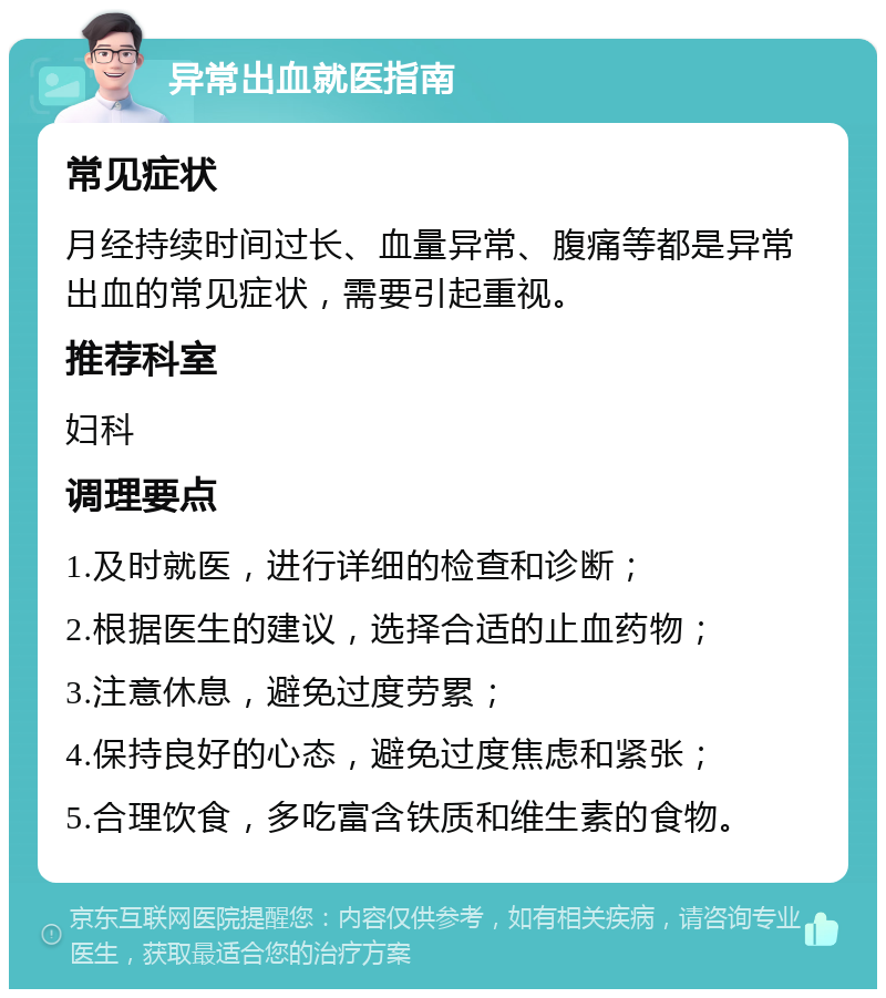 异常出血就医指南 常见症状 月经持续时间过长、血量异常、腹痛等都是异常出血的常见症状，需要引起重视。 推荐科室 妇科 调理要点 1.及时就医，进行详细的检查和诊断； 2.根据医生的建议，选择合适的止血药物； 3.注意休息，避免过度劳累； 4.保持良好的心态，避免过度焦虑和紧张； 5.合理饮食，多吃富含铁质和维生素的食物。