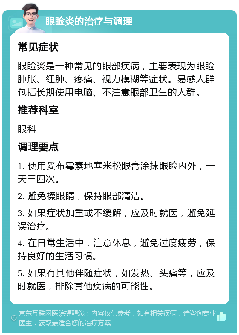 眼睑炎的治疗与调理 常见症状 眼睑炎是一种常见的眼部疾病，主要表现为眼睑肿胀、红肿、疼痛、视力模糊等症状。易感人群包括长期使用电脑、不注意眼部卫生的人群。 推荐科室 眼科 调理要点 1. 使用妥布霉素地塞米松眼膏涂抹眼睑内外，一天三四次。 2. 避免揉眼睛，保持眼部清洁。 3. 如果症状加重或不缓解，应及时就医，避免延误治疗。 4. 在日常生活中，注意休息，避免过度疲劳，保持良好的生活习惯。 5. 如果有其他伴随症状，如发热、头痛等，应及时就医，排除其他疾病的可能性。