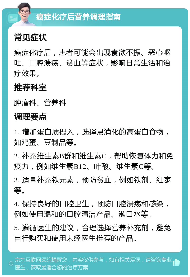 癌症化疗后营养调理指南 常见症状 癌症化疗后，患者可能会出现食欲不振、恶心呕吐、口腔溃疡、贫血等症状，影响日常生活和治疗效果。 推荐科室 肿瘤科、营养科 调理要点 1. 增加蛋白质摄入，选择易消化的高蛋白食物，如鸡蛋、豆制品等。 2. 补充维生素B群和维生素C，帮助恢复体力和免疫力，例如维生素B12、叶酸、维生素C等。 3. 适量补充铁元素，预防贫血，例如铁剂、红枣等。 4. 保持良好的口腔卫生，预防口腔溃疡和感染，例如使用温和的口腔清洁产品、漱口水等。 5. 遵循医生的建议，合理选择营养补充剂，避免自行购买和使用未经医生推荐的产品。