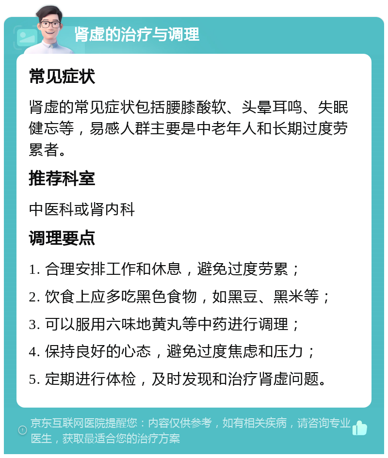 肾虚的治疗与调理 常见症状 肾虚的常见症状包括腰膝酸软、头晕耳鸣、失眠健忘等，易感人群主要是中老年人和长期过度劳累者。 推荐科室 中医科或肾内科 调理要点 1. 合理安排工作和休息，避免过度劳累； 2. 饮食上应多吃黑色食物，如黑豆、黑米等； 3. 可以服用六味地黄丸等中药进行调理； 4. 保持良好的心态，避免过度焦虑和压力； 5. 定期进行体检，及时发现和治疗肾虚问题。