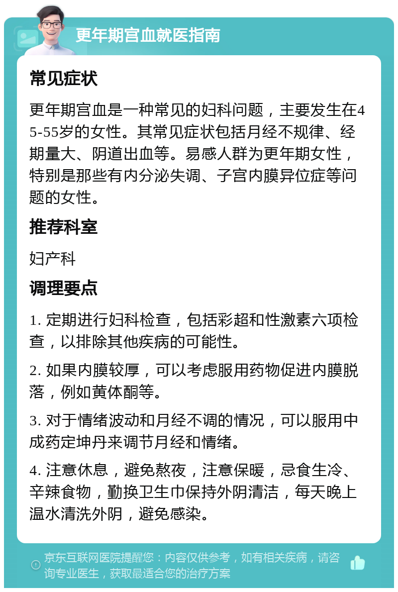 更年期宫血就医指南 常见症状 更年期宫血是一种常见的妇科问题，主要发生在45-55岁的女性。其常见症状包括月经不规律、经期量大、阴道出血等。易感人群为更年期女性，特别是那些有内分泌失调、子宫内膜异位症等问题的女性。 推荐科室 妇产科 调理要点 1. 定期进行妇科检查，包括彩超和性激素六项检查，以排除其他疾病的可能性。 2. 如果内膜较厚，可以考虑服用药物促进内膜脱落，例如黄体酮等。 3. 对于情绪波动和月经不调的情况，可以服用中成药定坤丹来调节月经和情绪。 4. 注意休息，避免熬夜，注意保暖，忌食生冷、辛辣食物，勤换卫生巾保持外阴清洁，每天晚上温水清洗外阴，避免感染。