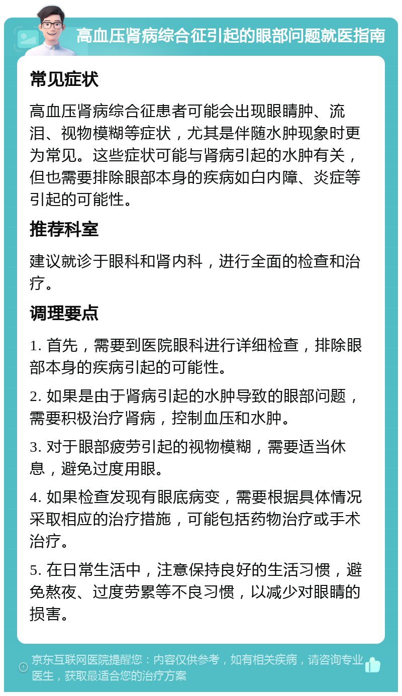 高血压肾病综合征引起的眼部问题就医指南 常见症状 高血压肾病综合征患者可能会出现眼睛肿、流泪、视物模糊等症状，尤其是伴随水肿现象时更为常见。这些症状可能与肾病引起的水肿有关，但也需要排除眼部本身的疾病如白内障、炎症等引起的可能性。 推荐科室 建议就诊于眼科和肾内科，进行全面的检查和治疗。 调理要点 1. 首先，需要到医院眼科进行详细检查，排除眼部本身的疾病引起的可能性。 2. 如果是由于肾病引起的水肿导致的眼部问题，需要积极治疗肾病，控制血压和水肿。 3. 对于眼部疲劳引起的视物模糊，需要适当休息，避免过度用眼。 4. 如果检查发现有眼底病变，需要根据具体情况采取相应的治疗措施，可能包括药物治疗或手术治疗。 5. 在日常生活中，注意保持良好的生活习惯，避免熬夜、过度劳累等不良习惯，以减少对眼睛的损害。