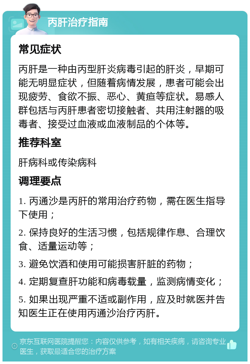 丙肝治疗指南 常见症状 丙肝是一种由丙型肝炎病毒引起的肝炎，早期可能无明显症状，但随着病情发展，患者可能会出现疲劳、食欲不振、恶心、黄疸等症状。易感人群包括与丙肝患者密切接触者、共用注射器的吸毒者、接受过血液或血液制品的个体等。 推荐科室 肝病科或传染病科 调理要点 1. 丙通沙是丙肝的常用治疗药物，需在医生指导下使用； 2. 保持良好的生活习惯，包括规律作息、合理饮食、适量运动等； 3. 避免饮酒和使用可能损害肝脏的药物； 4. 定期复查肝功能和病毒载量，监测病情变化； 5. 如果出现严重不适或副作用，应及时就医并告知医生正在使用丙通沙治疗丙肝。