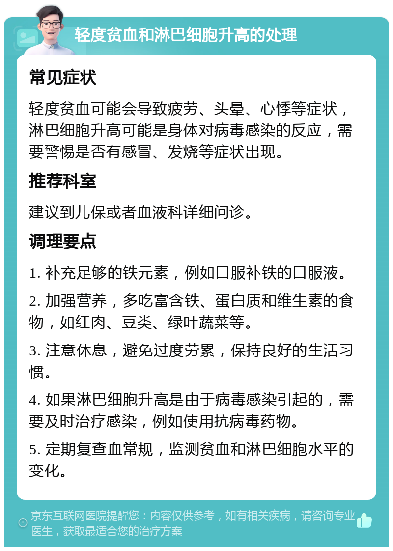 轻度贫血和淋巴细胞升高的处理 常见症状 轻度贫血可能会导致疲劳、头晕、心悸等症状，淋巴细胞升高可能是身体对病毒感染的反应，需要警惕是否有感冒、发烧等症状出现。 推荐科室 建议到儿保或者血液科详细问诊。 调理要点 1. 补充足够的铁元素，例如口服补铁的口服液。 2. 加强营养，多吃富含铁、蛋白质和维生素的食物，如红肉、豆类、绿叶蔬菜等。 3. 注意休息，避免过度劳累，保持良好的生活习惯。 4. 如果淋巴细胞升高是由于病毒感染引起的，需要及时治疗感染，例如使用抗病毒药物。 5. 定期复查血常规，监测贫血和淋巴细胞水平的变化。