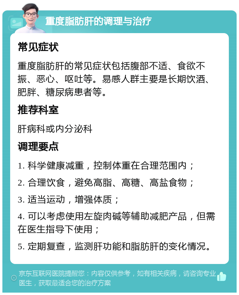 重度脂肪肝的调理与治疗 常见症状 重度脂肪肝的常见症状包括腹部不适、食欲不振、恶心、呕吐等。易感人群主要是长期饮酒、肥胖、糖尿病患者等。 推荐科室 肝病科或内分泌科 调理要点 1. 科学健康减重，控制体重在合理范围内； 2. 合理饮食，避免高脂、高糖、高盐食物； 3. 适当运动，增强体质； 4. 可以考虑使用左旋肉碱等辅助减肥产品，但需在医生指导下使用； 5. 定期复查，监测肝功能和脂肪肝的变化情况。