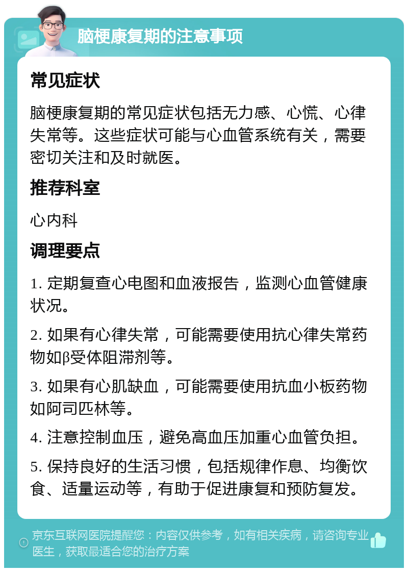 脑梗康复期的注意事项 常见症状 脑梗康复期的常见症状包括无力感、心慌、心律失常等。这些症状可能与心血管系统有关，需要密切关注和及时就医。 推荐科室 心内科 调理要点 1. 定期复查心电图和血液报告，监测心血管健康状况。 2. 如果有心律失常，可能需要使用抗心律失常药物如β受体阻滞剂等。 3. 如果有心肌缺血，可能需要使用抗血小板药物如阿司匹林等。 4. 注意控制血压，避免高血压加重心血管负担。 5. 保持良好的生活习惯，包括规律作息、均衡饮食、适量运动等，有助于促进康复和预防复发。